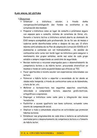 P. X. A. CPI UXÍO NOVONEIRA 2020/21
27
PLAN ANUAL DE LECTURA
1.Obxectivos
• Dinamizar a biblioteca escolar, a través dunha
reorganización/catalogación dos fondos xa existentes e da
actualización dos mesmos.
• Preparar a biblioteca como un lugar de consulta e préstamos seguro
con espazos para a consulta, sistema de corentena de libros, etc.
Durante o horario lectivo a biblioteca estará aberta ao alumnado de
ESO sempre acompañado polo profesorado. Se se fai uso de mesas e
cadeiras serán desinfectadas antes e despois do seu uso. O aforo
máximo está establecido no Plan de adaptación á situación COVID en 5
alumnos/as e contarase con xel hidroalcohólico . As sesións de
contacontos este curso non terán lugar na biblioteca para asegurar o
mantemento dos grupos estables, serán nas aulas de cada grupo
estable e sempre respectando as condicións de seguridade.
• Revisar materiais e recursos empregados para o desenvolvemento da
competencia lectora e do hábito lector, procurando diversificar os
mesmos e tendo en conta as posibilidades que ofrecen as TIC.
• Facer aportacións á revista escolar con experiencias relacionadas coa
lectura.
• Potenciar o hábito lector e espertar a necesidade de ler dende as
idades máis temperás, a través de contacontos coma os de Kalandraka,
a hora de ler, etc.
• Mellorar a lectoescritura nos seguintes aspectos: exactitude,
velocidade e comprensión lectora, aspectos grafo-motrices,
ortográficos e expresivos.
• Empregar a biblioteca como canle para a integración das novas
tecnoloxías.
• Posibilitar o acceso igualitario aos bens culturais, actuando como
axente de compensación social.
• Implicar a toda a comunidade educativa en actividades que promovan
hábitos lectores.
• Establecer nas programacións de cada área e materia as estratexias
axeitadas para o desenvolvemento da competencia lectora e o fomento
do hábito lector.
 