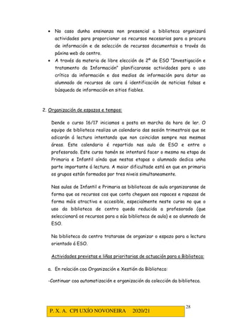 P. X. A. CPI UXÍO NOVONEIRA 2020/21
28
• No caso dunha ensinanza non presencial a biblioteca organizará
actividades para proporcionar os recursos necesarios para a procura
de información e de selección de recursos documentais a través da
páxina web do centro.
• A través da materia de libre elección de 2º de ESO “Investigación e
tratamento da Información” planificaranse actividades para o uso
crítico da información e dos medios de información para dotar ao
alumnado de recursos de cara á identificación de noticias falsas e
búsqueda de información en sitios fiables.
2. Organización de espazos e tempos:
Dende o curso 16/17 iniciamos a posta en marcha da hora de ler. O
equipo de biblioteca realiza un calendario das sesión trimestrais que se
adicarán á lectura intentando que non coincidan sempre nas mesmas
áreas. Este calendario é repartido nas aula de ESO e entre o
profesorado. Este curso tamén se intentará facer o mesmo na etapa de
Primaria e Infantil aínda que nestas etapas o alumnado dedica unha
parte importante á lectura. A maior dificultade está en que en primaria
os grupos están formados por tres niveis simultaneamente.
Nas aulas de Infantil e Primaria as bibliotecas de aula organizaranse de
forma que os recursos cos que conta cheguen aos rapaces e rapazas de
forma máis atractiva e accesible, especialmente neste curso no que o
uso da biblioteca de centro queda reducida a profesorado (que
seleccionará os recursos para a súa biblioteca de aula) e ao alumnado de
ESO.
Na biblioteca do centro tratarase de organizar o espazo para a lectura
orientado á ESO.
Actividades previstas e liñas prioritarias de actuación para a Biblioteca:
a. En relación coa Organización e Xestión da Biblioteca:
-Continuar coa automatización e organización da colección da biblioteca.
 