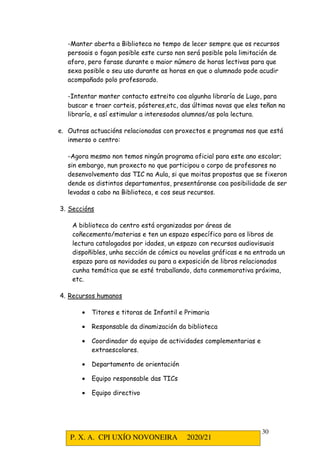 P. X. A. CPI UXÍO NOVONEIRA 2020/21
30
-Manter aberta a Biblioteca no tempo de lecer sempre que os recursos
persoais o fagan posible este curso non será posible pola limitación de
aforo, pero farase durante o maior número de horas lectivas para que
sexa posible o seu uso durante as horas en que o alumnado pode acudir
acompañado polo profesorado.
-Intentar manter contacto estreito coa algunha libraría de Lugo, para
buscar e traer carteis, pósteres,etc, das últimas novas que eles teñan na
libraría, e así estimular a interesados alumnos/as pola lectura.
e. Outras actuacións relacionadas con proxectos e programas nos que está
inmerso o centro:
-Agora mesmo non temos ningún programa oficial para este ano escolar;
sin embargo, nun proxecto no que participou o corpo de profesores no
desenvolvemento das TIC na Aula, si que moitas propostas que se fixeron
dende os distintos departamentos, presentáronse coa posibilidade de ser
levadas a cabo na Biblioteca, e cos seus recursos.
3. Seccións
A biblioteca do centro está organizadas por áreas de
coñecemento/materias e ten un espazo específico para os libros de
lectura catalogados por idades, un espazo con recursos audiovisuais
dispoñibles, unha sección de cómics ou novelas gráficas e na entrada un
espazo para as novidades ou para a exposición de libros relacionados
cunha temática que se esté traballando, data conmemorativa próxima,
etc.
4. Recursos humanos
• Titores e titoras de Infantil e Primaria
• Responsable da dinamización da biblioteca
• Coordinador do equipo de actividades complementarias e
extraescolares.
• Departamento de orientación
• Equipo responsable das TICs
• Equipo directivo
 