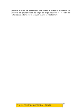 P. X. A. CPI UXÍO NOVONEIRA 2020/21
33
procesos e ritmos de aprendizaxe das alumnas e alumnos e atenderá a un
principio de progresividade ao longo da etapa educativa e no caso de
establecerse deberán ter un adecuado encaixe na vida familiar.
 