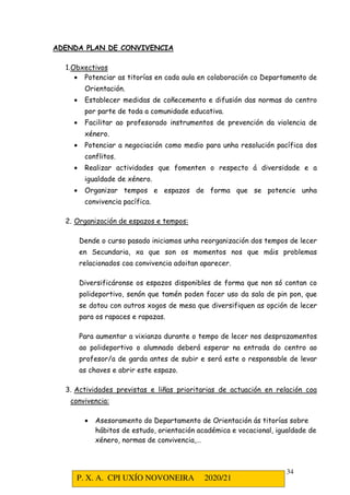 P. X. A. CPI UXÍO NOVONEIRA 2020/21
34
ADENDA PLAN DE CONVIVENCIA
1.Obxectivos
• Potenciar as titorías en cada aula en colaboración co Departamento de
Orientación.
• Establecer medidas de coñecemento e difusión das normas do centro
por parte de toda a comunidade educativa.
• Facilitar ao profesorado instrumentos de prevención da violencia de
xénero.
• Potenciar a negociación como medio para unha resolución pacífica dos
conflitos.
• Realizar actividades que fomenten o respecto á diversidade e a
igualdade de xénero.
• Organizar tempos e espazos de forma que se potencie unha
convivencia pacífica.
2. Organización de espazos e tempos:
Dende o curso pasado iniciamos unha reorganización dos tempos de lecer
en Secundaria, xa que son os momentos nos que máis problemas
relacionados coa convivencia adoitan aparecer.
Diversificáronse os espazos disponibles de forma que non só contan co
polideportivo, senón que tamén poden facer uso da sala de pin pon, que
se dotou con outros xogos de mesa que diversifiquen as opción de lecer
para os rapaces e rapazas.
Para aumentar a vixianza durante o tempo de lecer nos desprazamentos
ao polideportivo o alumnado deberá esperar na entrada do centro ao
profesor/a de garda antes de subir e será este o responsable de levar
as chaves e abrir este espazo.
3. Actividades previstas e liñas prioritarias de actuación en relación coa
convivencia:
• Asesoramento do Departamento de Orientación ás titorías sobre
hábitos de estudo, orientación académica e vocacional, igualdade de
xénero, normas de convivencia,…
 