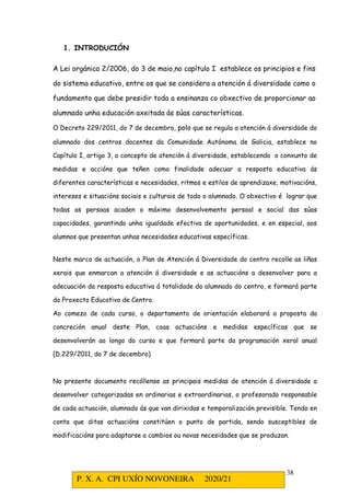 P. X. A. CPI UXÍO NOVONEIRA 2020/21
38
1. INTRODUCIÓN
A Lei orgánica 2/2006, do 3 de maio,no capítulo I establece os principios e fins
do sistema educativo, entre os que se considera a atención á diversidade como o
fundamento que debe presidir toda a ensinanza co obxectivo de proporcionar ao
alumnado unha educación axeitada ás súas características.
O Decreto 229/2011, do 7 de decembro, polo que se regula a atención á diversidade do
alumnado dos centros docentes da Comunidade Autónoma de Galicia, establece no
Capítulo I, artigo 3, o concepto de atención á diversidade, establecendo o conxunto de
medidas e accións que teñen como finalidade adecuar a resposta educativa ás
diferentes características e necesidades, ritmos e estilos de aprendizaxe, motivacións,
intereses e situacións sociais e culturais de todo o alumnado. O obxectivo é lograr que
todas as persoas acaden o máximo desenvolvemento persoal e social das súas
capacidades, garantindo unha igualdade efectiva de oportunidades, e en especial, aos
alumnos que presentan unhas necesidades educativas específicas.
Neste marco de actuación, o Plan de Atención á Diversidade do centro recolle as liñas
xerais que enmarcan a atención á diversidade e as actuacións a desenvolver para a
adecuación da resposta educativa á totalidade do alumnado do centro, e formará parte
do Proxecto Educativo de Centro.
Ao comezo de cada curso, o departamento de orientación elaborará a proposta da
concreción anual deste Plan, coas actuacións e medidas específicas que se
desenvolverán ao longo do curso e que formará parte da programación xeral anual
(D.229/2011, do 7 de decembro)
No presente documento recóllense as principais medidas de atención á diversidade a
desenvolver categorizadas en ordinarias e extraordinarias, o profesorado responsable
de cada actuación, alumnado ás que van dirixidas e temporalización previsible. Tendo en
conta que ditas actuacións constitúen o punto de partida, sendo susceptibles de
modificacións para adaptarse a cambios ou novas necesidades que se produzan.
 