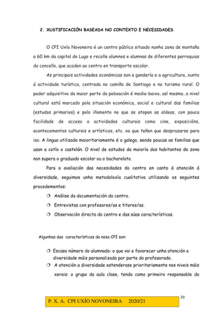P. X. A. CPI UXÍO NOVONEIRA 2020/21
39
2. XUSTIFICACIÓN BASEADA NO CONTEXTO E NECESIDADES
O CPI Uxío Novoneira é un centro público situado nunha zona de montaña
a 60 km da capital de Lugo e recolle alumnos e alumnas de diferentes parroquias
do concello, que acoden ao centro en transporte escolar.
As principais actividades económicas son a gandería e a agricultura, xunto
á actividade turística, centrada no camiño de Santiago e no turismo rural. O
poder adquisitivo da maior parte da poboación é medio-baixo, así mesmo, o nivel
cultural está marcado pola situación económica, social e cultural das familias
(estudos primarios) e polo illamento no que se atopan as aldeas, con pouca
facilidade de acceso a actividades culturais como cine, exposicións,
acontecementos culturais e artísticos, etc. xa que teñen que desprazarse para
iso. A lingua utilizada maioritariamente é o galego, sendo poucas as familias que
usan a cotío o castelán. O nivel de estudos da maioría dos habitantes da zona
non supera o graduado escolar ou o bacharelato.
Para a avaliación das necesidades do centro en canto á atención á
diversidade, seguimos unha metodoloxía cualitativa utilizando os seguintes
procedementos:
 Análise da documentación do centro.
 Entrevistas con profesores/as e titores/as.
 Observación directa do centro e das súas características.
Algunhas das características do noso CPI son:
 Escaso número do alumnado: o que vai e favorecer unha atención a
diversidade máis personalizada por parte do profesorado.
 A atención a diversidade estenderase prioritariamente nos niveis máis
xerais: o grupo da aula clase, tendo como primeiro responsable do
 