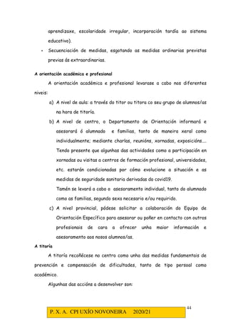 P. X. A. CPI UXÍO NOVONEIRA 2020/21
44
aprendizaxe, escolaridade irregular, incorporación tardía ao sistema
educativo).
- Secuenciación de medidas, esgotando as medidas ordinarias previstas
previas ás extraordinarias.
A orientación académica e profesional
A orientación académica e profesional levarase a cabo nos diferentes
niveis:
a) A nivel de aula: a través do titor ou titora co seu grupo de alumnos/as
na hora de titoría.
b) A nivel de centro, o Departamento de Orientación informará e
asesorará ó alumnado e familias, tanto de maneira xeral como
individualmente; mediante charlas, reunións, xornadas, exposicións....
Tendo presente que algunhas das actividades como a participación en
xornadas ou visitas a centros de formación profesional, universidades,
etc. estarán condicionadas por cómo evolucione a situación e as
medidas de seguridade sanitaria derivadas do covid19.
Tamén se levará a cabo o asesoramento individual, tanto do alumnado
como as familias, segundo sexa necesario e/ou requirido.
c) A nivel provincial, pódese solicitar a colaboración do Equipo de
Orientación Específico para asesorar ou poñer en contacto con outros
profesionais de cara a ofrecer unha maior información e
asesoramento aos nosos alumnos/as.
A titoría
A titoría recoñécese no centro como unha das medidas fundamentais de
prevención e compensación de dificultades, tanto de tipo persoal como
académico.
Algunhas das accións a desenvolver son:
 