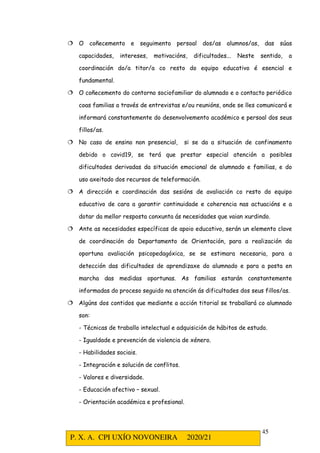 P. X. A. CPI UXÍO NOVONEIRA 2020/21
45
 O coñecemento e seguimento persoal dos/as alumnos/as, das súas
capacidades, intereses, motivacións, dificultades... Neste sentido, a
coordinación do/a titor/a co resto do equipo educativo é esencial e
fundamental.
 O coñecemento do contorno sociofamiliar do alumnado e o contacto periódico
coas familias a través de entrevistas e/ou reunións, onde se lles comunicará e
informará constantemente do desenvolvemento académico e persoal dos seus
fillos/as.
 No caso de ensino non presencial, si se da a situación de confinamento
debido o covid19, se terá que prestar especial atención a posibles
dificultades derivadas da situación emocional de alumnado e familias, e do
uso axeitado dos recursos de teleformación.
 A dirección e coordinación das sesións de avaliación co resto do equipo
educativo de cara a garantir continuidade e coherencia nas actuacións e a
dotar da mellor resposta conxunta ás necesidades que vaian xurdindo.
 Ante as necesidades específicas de apoio educativo, serán un elemento clave
de coordinación do Departamento de Orientación, para a realización da
oportuna avaliación psicopedagóxica, se se estimara necesaria, para a
detección das dificultades de aprendizaxe do alumnado e para a posta en
marcha das medidas oportunas. As familias estarán constantemente
informadas do proceso seguido na atención ás dificultades dos seus fillos/as.
 Algúns dos contidos que mediante a acción titorial se traballará co alumnado
son:
- Técnicas de traballo intelectual e adquisición de hábitos de estudo.
- Igualdade e prevención de violencia de xénero.
- Habilidades sociais.
- Integración e solución de conflitos.
- Valores e diversidade.
- Educación afectivo – sexual.
- Orientación académica e profesional.
 