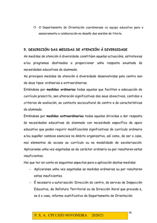 P. X. A. CPI UXÍO NOVONEIRA 2020/21
46
 O Departamento de Orientación coordinarase co equipo educativo para o
asesoramento e colaboración no deseño das sesións de titoría.
5. DESCRICIÓN DAS MEDIDAS DE ATENCIÓN Á DIVERSIDADE
As medidas de atención á diversidade constitúen aquelas actuacións, estratexias
e/ou programas destinados a proporcionar unha resposta axustada ás
necesidades educativas do alumnado.
As principais medidas de atención á diversidade desenvolvidas polo centro son
de dous tipos: ordinarias e extraordinarias.
Enténdese por medidas ordinarias todas aquelas que faciliten a adecuación do
currículo prescrito, sen alteración significativas dos seus obxectivos, contidos e
criterios de avaliación, ao contexto sociocultural do centro e ás características
do alumnado.
Enténdese por medidas extraordinarias todas aquelas dirixidas a dar resposta
ás necesidades educativas do alumnado con necesidade específica de apoio
educativo que poden requirir modificacións significativas do currículo ordinario
e/ou supoñer cambios esenciais no ámbito organizativo, así como, de ser o caso,
nos elementos de acceso ao currículo ou na modalidade de escolarización.
Aplicaranse unha vez esgotadas as de carácter ordinario ou por resultaren estas
insuficientes.
Hai que ter en conta os seguintes aspectos para a aplicación destas medidas:
− Aplicaranse unha vez esgotadas as medidas ordinarias ou por resultaren
estas insuficientes.
− É necesario a autorización: Dirección do centro, do servizo de Inspección
Educativa, da Xefatura Territorial ou da Dirección Xeral que proceda e,
se é o caso, informe xustificativo do Departamento de Orientación.
 