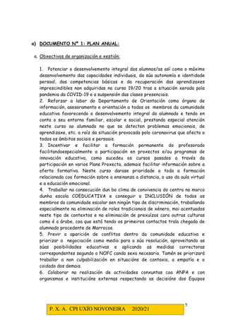 P. X. A. CPI UXÍO NOVONEIRA 2020/21
5
a) DOCUMENTO Nº 1: PLAN ANUAL:
a. Obxectivos de organización e xestión:
1. Potenciar o desenvolvemento integral dos alumnos/as así como o máximo
desenvolvemento das capacidades individuais, da súa autonomía e identidade
persoal, das competencias básicas e da recuperación das aprendizaxes
imprescindibles non adquiridas no curso 19/20 tras a situación xerada pola
pandemia da COVID-19 e a suspensión das clases presenciais.
2. Reforzar a labor do Departamento de Orientación como órgano de
información, asesoramento e orientación a todos os membros da comunidade
educativa favorecendo o desenvolvemento integral do alumnado e tendo en
conta o seu entorno familiar, escolar e social, prestando especial atención
neste curso ao alumnado no que se detecten problemas emocionais, de
aprendizaxe, etc. a raíz da situación provocada polo coronavirus que afecta a
todos os ámbitos sociais e persoais.
3. Incentivar e facilitar a formación permanente do profesorado
facilitandoespecialmente a participación en proxectos e/ou programas de
innovación educativa, como sucedeu os cursos pasados a través da
participación en varios Plans Proxecta, ademais facilitar información sobre a
oferta formativa. Neste curso darase prioridade a toda a formación
relacionada coa formación sobre a ensinanza a distancia, o uso da aula virtual
e a educación emocional.
4. Traballar na consecución dun bo clima de convivencia do centro no marco
dunha escola COEDUCATIVA e conseguir a INCLUSIÓN de todos os
membros da comunidade escolar sen ningún tipo de discriminación, traballando
especialmente na eliminación de roles tradicionais de xénero, moi acentuados
neste tipo de contextos e na eliminación de prexuízos cara outras culturas
como é a árabe, coa que está tendo os primeiros contactos trala chegada de
alumnado procedente de Marrocos.
5. Previr a aparición de conflitos dentro da comunidade educativa e
priorizar a negociación como medio para a súa resolución, aproveitando as
súas posibilidades educativas e aplicando as medidas correctoras
correspondentes segundo o NOFC cando sexa necesario. Tamén se priorizará
traballar a non culpabilización en situacións de contaxio, a empatía e o
coidado dos demais.
6. Colaborar na realización de actividades conxuntas coa ANPA e con
organismos e institucións externas respectando as decisións dos Equipos
 