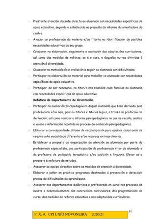 P. X. A. CPI UXÍO NOVONEIRA 2020/21
54
- Prestarlle atención docente directa ao alumnado con necesidades específicas de
apoio educativo, segundo o establecido na proposta do informe da orientadora do
centro.
- Axudar ao profesorado da materia e/ou titor/a na identificación de posibles
necesidades educativas do seu grupo.
- Colaborar na elaboración, seguimento e avaliación das adaptacións curriculares,
así como das medidas de reforzo, se é o caso, e daquelas outras dirixidas á
atención á diversidade.
- Colaborar na metodoloxía e avaliación a seguir co alumnado con dificultades.
- Participar na elaboración de material para traballar co alumnado con necesidades
específicas de apoio educativo.
- Participar, de ser necesario, co titor/a nas reunións coas familias do alumnado
con necesidades específicas de apoio educativo.
Xefatura do Departamento de Orientación.
- Participar na avaliación psicopedagóxica daquel alumnado que fose derivado polo
profesorado e/ou nais, pais ou titores e titoras legais, a través do protocolo de
derivación; así como realizar o informe psicopedagóxico no que se recolla, analice
e valore a información recollida no proceso da avaliación psicopedagóxica.
- Elaborar o correspondente ditame de escolarización para aqueles casos onde se
requira unha modalidade diferente e/ou recursos extraordinarios.
- Establecer a proposta de organización de atención ao alumnado por parte do
profesorado especialista, coa participación do profesorado titor do alumnado e
da profesora de pedagoxía terapéutica e/ou audición e linguaxe. Elevar esta
proposta á xefatura de estudos.
- Asesorar ao equipo directivo sobre as medidas de atención á diversidade.
- Elaborar e poñer en práctica programas destinados á prevención e detección
precoz de dificultades de aprendizaxe.
- Asesorar aos departamentos didácticos e profesorado en xeral nos procesos de
axuste e desenvolvemento das concrecións curriculares, das programacións de
curso, das medidas de reforzo educativo e nas adaptacións curriculares.
 
