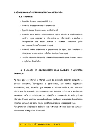 P. X. A. CPI UXÍO NOVONEIRA 2020/21
56
8.MECANISMOS DE COORDINACIÓN E COLABORACIÓN:
8.1 INTERNOS:
- Reunións de departamentos didácticos.
- Reunións do departamento de orientación.
- Reunión de coordinación para a acción titorial.
- Reunións entre titores, orientador/a do centro adscrito e orientador/a do
centro para organizar o intercambio de información, a acollida e
incorporación das novas alumnas e alumnos, coordinado polas
correspondentes xefaturas de estudos.
- Reunións entre orientadora e profesorado de apoio, para concretar e
desenvolver o programa de traballo e seguimento de casos.
- Sesións de avaliación inicial e trimestrais coordinadas polas titoras e titores
e xefatura de estudos.
8. 2 CANLES DE COLABORACIÓN COAS FAMILIAS E SERVIZOS
EXTERNOS:
As nais, pais ou titores e titoras legais do alumnado deberán compartir o
esforzo educativo, participando e colaborando, nos termos legalmente
establecidos, nas decisións que afecten á escolarización e aos procesos
educativos do alumnado, particularmente nos ámbitos referidos a: mellora da
autonomía, esforzo, autoestima, participación e convivencia. As nais, pais ou
titores e titoras legais do alumnado deberán colaborar no proceso de avaliación
inicial do alumnado así como no das posibles avaliacións psicopedagóxicas.
Para promover a implicación das nais, pais ou titoras e titores legais do alumnado
realizaranse as seguintes actuacións:
 