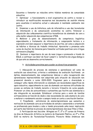 P. X. A. CPI UXÍO NOVONEIRA 2020/21
6
Docentes e fomentar as relacións entre tódolos membros da comunidade
educativa.
7. Optimizar o funcionamento a nivel organizativo do centro e revisar e
introducir as modificacións necesarias nos documentos de xestión interna
para axustalos á normativa actual e adecualos á realidade cambiante dun
centro.
8. Dinamizar o uso da biblioteca, aula de informática e uso das tecnoloxías
da información e da comunicación existentes no centro. Potenciar a
adquisición dos coñecementos cientifico-tecnolóxicos do alumnado de cara a
unha mellor adquisición das competencias STEM.
9. Mellorar o grao de desenvolvemento da competencia lingüística
especialmente o tratamento da información, a comprensión lectora e a
expresión oral (sen esquecer a importancia da escrita), así como a adquisición
de hábitos e técnicas de traballo intelectual. Aproveitar a presenza este
curso do Auxiliar de Conversa para fomentar actitudes positivas cara á lingua
estranxeira (Inglés).
10. Destacar a importancia do uso da nosa Lingua e promovela a través do
EDLG, e continuar coa labor de facer cumprir a normativa da Lingua Galega e
de que esta se desenvolva correctamente.
b. Actividades previstas para acadar os obxectivos propostos:
1. Adecuación do proceso de ensinanza e aprendizaxe así como da
avaliación aos obxectivos, criterios e estándares de avaliación facilitando un
óptimo desenvolvemento das competencias básicas e unha recuperación das
aprendizaxes imprescindibles non adquiridas pola situación de educación non
presencial durante o curso 2019-2020. Programar para a diversidade e
conseguir unha rápida intervención co alumnado con necesidades específicas de
apoio educativo, especialmente no caso do alumnado con maiores dificultades de
acceso ao sistema de traballo durante o terceiro trimestre do curso pasado.
Promover un clima de autoconfianza e autoestima que facilite aos alumnos/as a
súa integración na sociedade. Establecer criterios para o envío de tarefas
extraescolares en función da idade e das necesidades de cada alumno/a de cara
a mellorar o rendemento escolar e sempre tendo en conta a conciliación familiar.
2. Propoñendo estratexias de ensino/aprendizaxe que aumenten a
motivación do alumnado cara as actividades de estudo e asesorando e orientando
ao profesorado para levalas a cabo e tamén procurando unha maior implicación
por parte das familias no proceso de ensino/aprendizaxe dos seus fillos e fillas.
3. Participación nas Seccións Bilingües en 1º, 2º e 3º cursos de Primaria
na área de Educación Artística na materia de Expresión Plástica, en 2º e 3ºde
ESO na materia de Tecnoloxías/Tecnoloxía; Proxecto Webs dinámicas sen
 