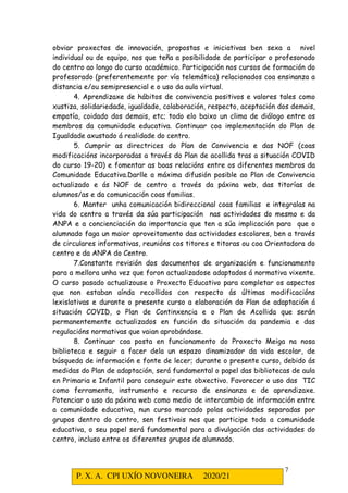 P. X. A. CPI UXÍO NOVONEIRA 2020/21
7
obviar proxectos de innovación, propostas e iniciativas ben sexa a nivel
individual ou de equipo, nos que teña a posibilidade de participar o profesorado
do centro ao longo do curso académico. Participación nos cursos de formación do
profesorado (preferentemente por vía telemática) relacionados coa ensinanza a
distancia e/ou semipresencial e o uso da aula virtual.
4. Aprendizaxe de hábitos de convivencia positivos e valores tales como
xustiza, solidariedade, igualdade, colaboración, respecto, aceptación dos demais,
empatía, coidado dos demais, etc; todo elo baixo un clima de diálogo entre os
membros da comunidade educativa. Continuar coa implementación do Plan de
Igualdade axustado á realidade do centro.
5. Cumprir as directrices do Plan de Convivencia e das NOF (coas
modificacións incorporadas a través do Plan de acollida tras a situación COVID
do curso 19-20) e fomentar as boas relacións entre os diferentes membros da
Comunidade Educativa.Darlle a máxima difusión posible ao Plan de Convivencia
actualizado e ás NOF de centro a través da páxina web, das titorías de
alumnos/as e da comunicación coas familias.
6. Manter unha comunicación bidireccional coas familias e integralas na
vida do centro a través da súa participación nas actividades do mesmo e da
ANPA e a concienciación da importancia que ten a súa implicación para que o
alumnado faga un maior aproveitamento das actividades escolares, ben a través
de circulares informativas, reunións cos titores e titoras ou coa Orientadora do
centro e da ANPA do Centro.
7.Constante revisión dos documentos de organización e funcionamento
para a mellora unha vez que foron actualizadose adaptados á normativa vixente.
O curso pasado actualizouse o Proxecto Educativo para completar os aspectos
que non estaban aínda recollidos con respecto ás últimas modificacións
lexislativas e durante o presente curso a elaboración do Plan de adaptación á
situación COVID, o Plan de Continxencia e o Plan de Acollida que serán
permanentemente actualizados en función da situación da pandemia e das
regulacións normativas que vaian aprobándose.
8. Continuar coa posta en funcionamento do Proxecto Meiga na nosa
biblioteca e seguir a facer dela un espazo dinamizador da vida escolar, de
búsqueda de información e fonte de lecer; durante o presente curso, debido ás
medidas do Plan de adaptación, será fundamental o papel das bibliotecas de aula
en Primaria e Infantil para conseguir este obxectivo. Favorecer o uso das TIC
como ferramenta, instrumento e recurso de ensinanza e de aprendizaxe.
Potenciar o uso da páxina web como medio de intercambio de información entre
a comunidade educativa, nun curso marcado polas actividades separadas por
grupos dentro do centro, sen festivais nos que participe toda a comunidade
educativa, o seu papel será fundamental para a divulgación das actividades do
centro, incluso entre os diferentes grupos de alumnado.
 