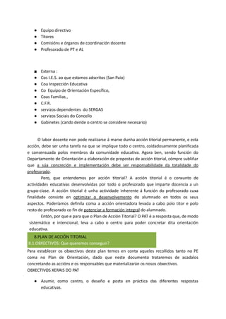 ● Equipo directivo
● Titores
● Comisións e órganos de coordinación docente
● Profesorado de PT e AL
■ Externa :
● Cos I.E.S. ao que estamos adscritos (San Paio)
● Coa Inspección Educativa
● Co Equipo de Orientación Específico,
● Coas Familias ,
● C.F.R.
● servizos dependentes do SERGAS
● servizos Sociais do Concello
● Gabinetes (cando dende o centro se considere necesario)
O labor docente non pode realizarse á marxe dunha acción titorial permanente, e esta
acción, debe ser unha tarefa na que se implique todo o centro, coidadosamente planificada
e consensuada polos membros da comunidade educativa. Agora ben, sendo función do
Departamento de Orientación a elaboración de propostas de acción titorial, cómpre subliñar
que a súa concreción e implementación debe ser responsabilidade da totalidade do
profesorado.
Pero, que entendemos por acción titorial? A acción titorial é o conxunto de
actividades educativas desenvolvidas por todo o profesorado que imparte docencia a un
grupo-clase. A acción titorial é unha actividade inherente á función do profesorado cuxa
finalidade consiste en optimizar o desenvolvemento do alumnado en todos os seus
aspectos. Poderíamos definila coma a acción orientadora levada a cabo polo titor e polo
resto do profesorado co fin de potenciar a formación integral do alumnado.
Entón, por que e para que o Plan de Acción Titorial? O PAT é a resposta que, de modo
sistemático e intencional, leva a cabo o centro para poder concretar dita orientación
educativa.
8.PLAN DE ACCIÓN TITORIAL
8.1.OBXECTIVOS: Que queremos conseguir?
Para establecer os obxectivos deste plan temos en conta aqueles recollidos tanto no PE
coma no Plan de Orientación, dado que neste documento trataremos de acadalos
concretando as accións e os responsables que materializarán os nosos obxectivos.
OBXECTIVOS XERAIS DO PAT
● Asumir, como centro, o deseño e posta en práctica das diferentes respostas
educativas.
 