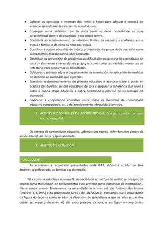 ● Coñecer as aptitudes e intereses dos nenos e nenas para adecuar o proceso de
ensino e aprendizaxe ás características individuais .
● Conseguir unha inclusión real de cada neno ou nena respectando as súas
características dentro do seu grupo e no propio centro.
● Contribuír ao establecemento de relacións fluídas, de respecto e confianza, entre
escola e familia, e do neno ou nena coa escola.
● Coordinar a acción educativa de todo o profesorado do grupo, dado que, tal e coma
xa recollemos, trátase dunha labor conxunta.
● Contribuír na prevención de problemas ou dificultades no proceso de aprendizaxe de
cada un das nenas e nenos do seu grupo, así coma tomar as medidas necesarias de
detectarse eses problemas ou dificultades.
● Colaborar o profesorado e o departamento de orientación na aplicación de medidas
de atención ao alumnado que o precise.
● Coordinar o desenvolvemento do proceso educativo e asesorar sobre a posta en
práctica das diversas accións educativas de cara a asegurar a coherencia dun nivel á
outro e dunha etapa educativa á outra, facilitando o proceso de aprendizaxe do
alumnado.
● Favorecer a cooperación educativa entre todos os membros da comunidade
educativa conseguindo, así, o desenvolvemento integral do alumnado.
2. AXENTES RESPONSABLES DA ACCIÓN TITORIAL: Coa participación de quen
imos conseguilo?
Os axentes da comunidade educativa, ademais dos titores, teñen funcións dentro da
acción titorial, así coma responsabilidades.
3. ÁMBITOS DE ACTUACIÓN
PAPEL DOCENTE
As actuacións e actividades presentadas neste P.A.T. atópanse arredor de tres
ámbitos: o profesorado, as familias e o alumnado.
Tal e coma se establece no noso PE, na sociedade actual “perde sentido o concepto de
ensino como transmisión de coñecementos e do profesor como transmisor de información”.
Neste senso, cremos firmemente na necesidade de ir máis aló das funcións dos titores
(Decreto 374/1996) e do profesorado (art.91 de LOE/LOMCE). Pensamos que é chave partir
da figura do docente como xerador de situacións de aprendizaxe e que as súas actuacións
deben ter repercusión máis aló das catro paredes da aula, e así lograr o compromiso
 