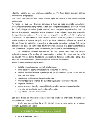 educativo respecto do noso alumnado recollido no PE: facer destes cidadáns activos,
participativos e implicados.
Pero tamén así contribuímos ao compromiso de lograr ser mestras e mestres mediadores e
motivadores.
Por tanto, ao igual que debemos contribuír a facer ao noso alumnado competente,
precisamos ser docentes competentes. Entón, que competencias debería posuír un docente
do s. XXI? Phillippe Perrenoud (2004) sinala 10 novas competencias para ensinar que todo
docente debe adquirir: organizar e animar situacións de aprendizaxe, xestionar a progresión
das aprendizaxes, elaborar e facer evolucionar dispositivos de diferenciación, implicar ao
alumnado na súa aprendizaxe e no seu traballo, traballar en equipo, participar da xestión da
escola, informar e implicar aos pais, utilizar as novas tecnoloxías, afrontar os deberes e
dilemas éticos da profesión, e organizar a súa propia formación continua. Polo tanto,
trataremos de dotar ao profesorado das ferramentas axeitadas para poder acadar todas e
cada unha destas competencias de xeito efectivo, sentíndose acompañado e seguro.
Así, tampouco podemos esquecernos de falar dentro deste plan das parellas
pedagóxicas coma unha medida de organización e xestión de centro que ten unha
repercusión inmensa dentro das accións aquí recollidas dado que cambiamos a perspectiva
da acción titorial coma unha función individual a unha función colectiva.
As funcións das parellas pedagóxicas son:
● Traballar en equipo dando exemplo ao alumnado:
● Tomar decisións e compromisos sempre acordando coa parella.
● Comunicación de calquera aspecto que se fale coas familias ou con outros mestres
para estar informado.
● Programar e avaliar conxuntamente as tarefas.
● Informar dos logros e non só dos aspectos negativos do acontecido na aula.
● Propostas de mellora
● Asumir o mesmo nivel de responsabilidade na práctica docente e coas familias.
● Respectar os horarios de reunións do profesorado.
● Respectarse e coidarse mutuamente
Non cabe dúbida da implicación e relación que se establecen entre estas funcións e as
establecidas para o titor/a.
Dende esta perspectiva da acción titorial, concretaremos agora as actuacións
concretas que se levarán a cabo.
4. ACTUACIÓNS: Como o imos a facer/conseguir?
A. DENDE O EQUIPO DOCENTE
 