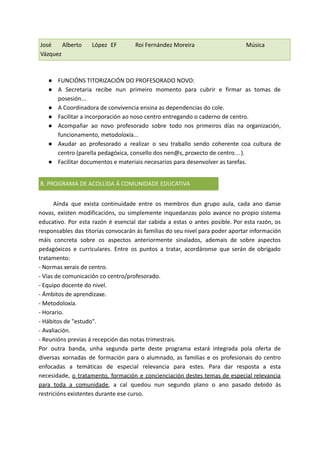 José Alberto López
Vázquez
EF Roi Fernández Moreira Música
● FUNCIÓNS TITORIZACIÓN DO PROFESORADO NOVO:
● A Secretaria recibe nun primeiro momento para cubrir e firmar as tomas de
posesión...
● A Coordinadora de convivencia ensina as dependencias do cole.
● Facilitar a incorporación ao noso centro entregando o caderno de centro.
● Acompañar ao novo profesorado sobre todo nos primeiros días na organización,
funcionamento, metodoloxía...
● Axudar ao profesorado a realizar o seu traballo sendo coherente coa cultura de
centro (parella pedagóxica, consello dos nen@s, proxecto de centro…).
● Facilitar documentos e materiais necesarios para desenvolver as tarefas.
B. PROGRAMA DE ACOLLIDA Á COMUNIDADE EDUCATIVA
Aínda que exista continuidade entre os membros dun grupo aula, cada ano danse
novas, existen modificacións, ou simplemente inquedanzas polo avance no propio sistema
educativo. Por esta razón é esencial dar cabida a estas o antes posible. Por esta razón, os
responsables das titorías convocarán ás familias do seu nivel para poder aportar información
máis concreta sobre os aspectos anteriormente sinalados, ademais de sobre aspectos
pedagóxicos e curriculares. Entre os puntos a tratar, acordáronse que serán de obrigado
tratamento:
- Normas xerais de centro.
- Vías de comunicación co centro/profesorado.
- Equipo docente do nivel.
- Ámbitos de aprendizaxe.
- Metodoloxía.
- Horario.
- Hábitos de "estudo".
- Avaliación.
- Reunións previas á recepción das notas trimestrais.
Por outra banda, unha segunda parte deste programa estará integrada pola oferta de
diversas xornadas de formación para o alumnado, as familias e os profesionais do centro
enfocadas a temáticas de especial relevancia para estes. Para dar resposta a esta
necesidade, o tratamento, formación e concienciación destes temas de especial relevancia
para toda a comunidade, a cal quedou nun segundo plano o ano pasado debido ás
restricións existentes durante ese curso.
 