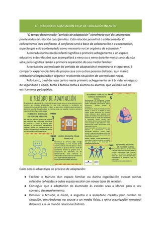 6. PERIODO DE ADAPTACIÓN EN 4º DE EDUCACIÓN INFANTIL
“O tempo denominado “período de adaptación” convértese nun dos momentos
privilexiados de relación coas familias. Esta relación permitirá o coñecemento. O
coñecemento crea confianza. A confianza será a base da colaboración e a cooperación,
aspecto que está contemplado como necesario na Lei orgánica de educación.”
A entrada nunha escola infantil significa o primeiro achegamento a un espazo
educativo e de relacións que acompañará a nena ou o neno durante moitos anos da súa
vida, pero significa tamén a primeira separación do seu medio familiar.
A verdadeira aprendizaxe do período de adaptación é encontrarse e separarse; é
compartir experiencias fóra da propia casa con outras persoas distintas, nun marco
institucional organizado e seguro e resolvendo situacións de aprendizaxe novas.
Polo tanto, o rol do noso centro neste primeiro achegamento será brindar un espazo
de seguridade e apoio, tanto á familia coma á alumna ou alumno, que vai máis aló do
estritamente pedagóxico.
Cales son os obxectivos do proceso de adaptación:
● Facilitar o tránsito dun espazo familiar ou dunha organización escolar cunhas
relacións coñecidas a outro espazo escolar con novos tipos de relación.
● Conseguir que a adaptación do alumnado ás escolas sexa a idónea para o seu
correcto desenvolvemento.
● Diminuír a tensión, o medo, a angustia e a ansiedade creados polo cambio de
situación, centrándonos no axuste a un medio físico, a unha organización temporal
diferente e a un mundo relacional distinto.
 