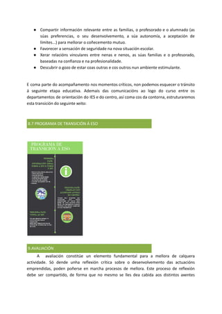 ● Compartir información relevante entre as familias, o profesorado e o alumnado (as
súas preferencias, o seu desenvolvemento, a súa autonomía, a aceptación de
límites...) para mellorar o coñecemento mutuo.
● Favorecer a sensación de seguridade na nova situación escolar.
● Xerar relacións vinculares entre nenas e nenos, as súas familias e o profesorado,
baseadas na confianza e na profesionalidade.
● Descubrir o gozo de estar coas outras e cos outros nun ambiente estimulante.
E coma parte do acompañamento nos momentos críticos, non podemos esquecer o tránsito
á seguinte etapa educativa. Ademais das comunicacións ao logo do curso entre os
departamentos de orientación do IES e do centro, así coma cos da contorna, estruturaremos
esta transición do seguinte xeito:
8.7 PROGRAMA DE TRANSICIÓN Á ESO
9.AVALIACIÓN
A avaliación constitúe un elemento fundamental para a mellora de calquera
actividade. Só dende unha reflexión crítica sobre o desenvolvemento das actuacións
emprendidas, poden poñerse en marcha procesos de mellora. Este proceso de reflexión
debe ser compartido, de forma que no mesmo se lles dea cabida aos distintos axentes
 