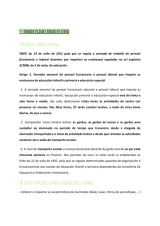 9 - XORNADA ESCOLAR E HORARIO DE CENTRO
Xornada de traballo semanal
ORDE de 23 de xuño de 2011 pola que se regula a xornada de traballo do persoal
funcionario e laboral docentes que imparten as ensinanzas reguladas na Lei orgánica
2/2006, do 3 de maio, de educación.
Artigo 3. Xornada semanal do persoal funcionario e persoal laboral que imparte as
ensinanzas de educación infantil e primaria e educación especial.
1. A xornada semanal do persoal funcionario docente e persoal laboral que imparte as
ensinanzas de educación infantil, educación primaria e educación especial será de trinta e
sete horas e media, das cales dedicaranse trinta horas ás actividades do centro con
presenza no mesmo. Das ditas horas, 25 terán carácter lectivo, a razón de cinco horas
diarias, de luns a venres.
2. Computarán como horario lectivo as gardas, as gardas de recreo e as gardas para
custodiar ao alumnado no período de tempo que transcorre desde a chegada do
alumnado transportado e o inicio da actividade lectiva e desde que rematan as actividades
escolares ata a saída do transporte escolar.
3. A nivel de transporte escolar o número de persoal docente de garda será de un por cada
cincuenta alumnos ou fracción. Nos períodos de lecer as ratios serán as establecidas na
Orde do 22 de xullo de 1997, pola que se regulan determinados aspectos de organización e
funcionamento das escolas de educación infantil e primaria dependentes da Consellería de
Educación e Ordenación Universitaria.
CRITERIOS PEDAGÓXICOS PARA A ELABORACIÓN DE HORARIOS.
- Coñecer e respectar as características do alumnado (idade, neae, ritmos de aprendizaxe,…)
 