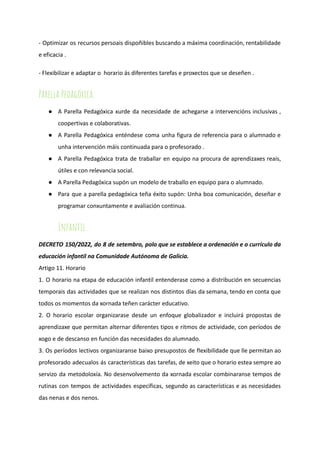 - Optimizar os recursos persoais dispoñibles buscando a máxima coordinación, rentabilidade
e eficacia .
- Flexibilizar e adaptar o horario ás diferentes tarefas e proxectos que se deseñen .
Parella Pedagóxica.
● A Parella Pedagóxica xurde da necesidade de achegarse a intervencións inclusivas ,
coopertivas e colaborativas.
● A Parella Pedagóxica enténdese coma unha figura de referencia para o alumnado e
unha intervención máis continuada para o profesorado .
● A Parella Pedagóxica trata de traballar en equipo na procura de aprendizaxes reais,
útiles e con relevancia social.
● A Parella Pedagóxica supón un modelo de traballo en equipo para o alumnado.
● Para que a parella pedagóxica teña éxito supón: Unha boa comunicación, deseñar e
programar conxuntamente e avaliación continua.
Infantil.
DECRETO 150/2022, do 8 de setembro, polo que se establece a ordenación e o currículo da
educación infantil na Comunidade Autónoma de Galicia.
Artigo 11. Horario
1. O horario na etapa de educación infantil entenderase como a distribución en secuencias
temporais das actividades que se realizan nos distintos días da semana, tendo en conta que
todos os momentos da xornada teñen carácter educativo.
2. O horario escolar organizarase desde un enfoque globalizador e incluirá propostas de
aprendizaxe que permitan alternar diferentes tipos e ritmos de actividade, con períodos de
xogo e de descanso en función das necesidades do alumnado.
3. Os períodos lectivos organizaranse baixo presupostos de flexibilidade que lle permitan ao
profesorado adecualos ás características das tarefas, de xeito que o horario estea sempre ao
servizo da metodoloxía. No desenvolvemento da xornada escolar combinaranse tempos de
rutinas con tempos de actividades específicas, segundo as características e as necesidades
das nenas e dos nenos.
 