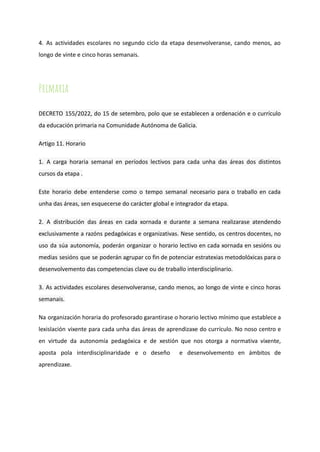 4. As actividades escolares no segundo ciclo da etapa desenvolveranse, cando menos, ao
longo de vinte e cinco horas semanais.
Primaria
DECRETO 155/2022, do 15 de setembro, polo que se establecen a ordenación e o currículo
da educación primaria na Comunidade Autónoma de Galicia.
Artigo 11. Horario
1. A carga horaria semanal en períodos lectivos para cada unha das áreas dos distintos
cursos da etapa .
Este horario debe entenderse como o tempo semanal necesario para o traballo en cada
unha das áreas, sen esquecerse do carácter global e integrador da etapa.
2. A distribución das áreas en cada xornada e durante a semana realizarase atendendo
exclusivamente a razóns pedagóxicas e organizativas. Nese sentido, os centros docentes, no
uso da súa autonomía, poderán organizar o horario lectivo en cada xornada en sesións ou
medias sesións que se poderán agrupar co fin de potenciar estratexias metodolóxicas para o
desenvolvemento das competencias clave ou de traballo interdisciplinario.
3. As actividades escolares desenvolveranse, cando menos, ao longo de vinte e cinco horas
semanais.
Na organización horaria do profesorado garantirase o horario lectivo mínimo que establece a
lexislación vixente para cada unha das áreas de aprendizaxe do currículo. No noso centro e
en virtude da autonomía pedagóxica e de xestión que nos otorga a normativa vixente,
aposta pola interdisciplinaridade e o deseño e desenvolvemento en ámbitos de
aprendizaxe.
 
