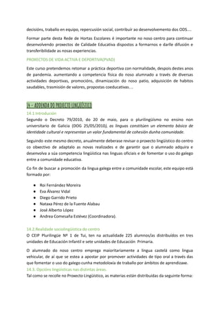 decisións, traballo en equipo, repercusión social, contribuír ao desenvolvemento dos ODS....
Formar parte desta Rede de Hortas Escolares é importante no noso centro para continuar
desenvolvendo proxectos de Calidade Educativa dispostos a formarnos e darlle difusión e
transferibilidade as nosas experiencias.
PROXECTOS DE VIDA ACTIVA E DEPORTIVA(PVAD)
Este curso pretendemos retomar a práctica deportiva con normalidade, despois destes anos
de pandemia. aumentando a competencia física do noso alumnado a través de diversas
actividades deportivas, promocións, dinamización do noso patio, adquisición de habitos
saudables, trasmisión de valores, propostas coeducativas…
14 - ADDENDA DO PROXECTO LINGÜÍSTICO
14.1 Introdución
Segundo o Decreto 79/2010, do 20 de maio, para o plurilingüísmo no ensino non
universitario de Galicia (DOG 25/05/2010), as linguas constitúen un elemento básico de
identidade cultural e representan un valor fundamental de cohesión dunha comunidade.
Seguindo este mesmo decreto, anualmente deberase revisar o proxecto lingüístico do centro
co obxectivo de adaptalo as novas realizades e de garantir que o alumnado adquira e
desenvolva a súa competencia lingüística nas linguas oficiais e de fomentar o uso do galego
entre a comunidade educativa.
Co fin de buscar a promoción da lingua galega entre a comunidade escolar, este equipo está
formado por:
● Roi Fernández Moreira
● Eva Álvarez Vidal
● Diego Garrido Prieto
● Nataxa Pérez de la Fuente Alabau
● José Alberto López
● Andrea Comesaña Estévez (Coordinadora).
14.2.Realidade sociolingüística do centro
O CEIP Plurilingüe Nº 1 de Tui, ten na actualidade 225 alumnos/as distribuídos en tres
unidades de Educación Infantil e sete unidades de Educación Primaria.
O alumnado do noso centro emprega maioritariamente a lingua castelá como lingua
vehicular, de aí que se estea a apostar por promover actividades de tipo oral a través das
que fomentar o uso do galego cunha metodoloxía de traballo por ámbitos de aprendizaxe.
14.3. Opcións lingüísticas nas distintas áreas.
Tal como se recolle no Proxecto Lingüístico, as materias están distribuídas da seguinte forma:
 