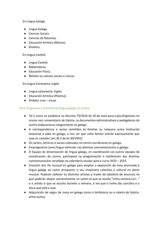 En Lingua Galega:
● Lingua Galega
● Ciencias Sociais.
● Ciencias da Natureza.
● Educación Artística (Música)
● Ámbitos.
En Lingua Castelá:
● Lingua Castelá.
● Matemáticas.
● Educación Física.
● Relixión ou valores sociais e cívicos.
En Lingua Estranxeira: Inglés
● Lingua estranxeira: Inglés.
● Educación Artística (Plástica).
● Ámbito: crea – visual.
14.4. Programas e fomento da lingua galega no centro.
● Tal e como se establece no Decreto 79/2010 de 20 de maio para o plurilingüísmo no
ensino non universitario de Galicia, os documentos administrativos e pedagóxicos do
centro elaboraranse integramente en galego.
● A correspondencia e avisos remitidos ás familias ou calquera outra institución
levaranse a cabo en galego, a non ser que unha familia solicite expresamente que
sexa en castelán (art.36.2 da lei 30/1992).
● Os carteis, letreiros e avisos colocados no centro escribiranse en galego.
● Empregaranse como lingua vehicular nas distintas conmemoracións o galego.
● O Equipo de dinamización de lingua galega, en coordinación cos outros equipos de
coordinación do centro, participará na programación e celebración das distintas
conmemoracións recollidas no calendario escolar para o curso 2022 – 2023.
● Creación dun fío musical en galego para ampliar a exposición do noso alumnado á
lingua galega así como enriquecer o seu imaxinario colectivo e cultural no plano
musical. Poderán coñecer ós distintos artistas a través do taboleiro de anuncios no
que poderán atopar semanalmente un cartel no que se recolla “Unha semana con...”
e o artista ó que se escoita durante a semana, á vez que o nome das cancións e o
disco que está a soar.
● Adquisición de xogos de mesa en galego como o Verbolario ou o roteiro de Galicia,
entre outros.
 