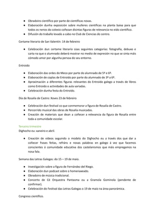 ● Obradoiro científico por parte de científicas novas.
● Elaboración dunha exposición sobre mulleres científicas na planta baixa para que
todos os nenos do colexio coñezan disintas figuras de relevancia no eido científico.
● Difusión do traballo levado a cabo no Club de Ciencias do centro.
Certame literario de San Valentín: 14 de febreiro
● Celebración dun certame literario coas seguintes categorías: fotografía, debuxo e
carta na que o alumnado deberá mostrar no medio de expresión no que se sinta máis
cómodo amor por algunha persoa do seu entorno.
Entroido
● Elaboración das ordes do Meco por parte do alumnado de 5º e 6º.
● Elaboración de coplas de Entroido por parte do alumnado de 3º a 6º.
● Aproximación a diferentes figuras relevantes do Entroido galego a través de libros
como Entroido e actividades de aula variadas.
● Celebración dunha festa do Entroido.
Día de Rosalía de Castro: Xoves 23 de febreiro
● Celebración dun festival co que conmemorar a figura de Rosalía de Castro.
● Percorrido musical das obras de Rosalía musicadas.
● Creación de materiais que dean a coñecer a relevancia da figura de Rosalía entre
toda a comunidade escolar.
Terceiro trimestre
Dighocho eu: xaneiro e abril.
● Creación de vídeos seguindo o modelo do Dighocho eu a través dos que dar a
coñecer frases feitas, refráns e novas palabras en galego á vez que facemos
conscientes á comunidade educativa dos castelanismos que máis empregamos na
nosa fala.
Semana das Letras Galegas: do 15 – 19 de maio.
● Investigación sobre a figura de Fernández del Riego.
● Elaboración dun podcast sobre o homenaxeado.
● Obradoiro de música tradicional.
● Concerto de Cé Orquestra Pantasma ou a Gramola Gominola (pendente de
confirmar).
● Celebración do Festival das Letras Galegas o 19 de maio na área panorámica.
Congreso científico.
 