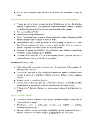 ● Acto no que o alumnado dará a coñecer os seus produtos elaborados ó longo do
curso.
Proxectos conxuntos con outras equipas que contribúen a dinamización da lingua galega.
● Proxecto de centro: Unidos somos mais fortes. Traballaranse a través dos distintos
ámbitos de aprendizaxe os ODS (obxectivos de desenvolvemente sostible). O traballo
por ámbitos levarase a cabo empregando como lingua vehicular o galego.
● Plan proxecta.”Escola Verde”
● Participación no programa Revitaliza.
● Tui Le. Participarase neste programa de promoción da lectura en galego promovido
dende a concellería de educación do concello de Tui.
● Participación na Radio Escolar. Fomentarase o uso do galego de forma oral a través
dos distintos programas de radio. Levarase a cabo, cando menos, un quincenal.
Pódense atopar en ivoox baixo o nome de “A voz de Atenea”.
● Dinamización do blog do EDLG(Ollo Piollo). Difusión a través do blogue das distintas
actividades levadas a cabo por parte do EDLG.
● Coordinación coa biblioteca. O EDLG formará tamén parte do Equipo de biblioteca e
coordinarémonos para fomentar a lectura en galego.
DINAMIZACIÓN DA LECTURA.
● Elaboración dunha constelación literaria a través da que difundir títulos en galego de
interese para o alumnado.
● Contacontos. Levaranse a cabo distintos contacontos en galego na biblioteca para
achegar o alumnado a distintas tradicións propias de Galicia: Samaín, Magosto,
Entroido...
● Visita de escritores e escritoras ó centro.
● Maletas viaxeiras. Enviarase para casa unha mochila por aula con contidos variados
que respondan ós intereses do alumnado (priorizaranse recursos en galego).
● A “hora de ler”. Durante a hora de ler promoverase a lectura de disintos textos en
galego.
Outras actividades do EDLG.
● Facilitaranse recursos ás familias para o acceso a distintos materiais audiovisuais de
carácter cultural en galego.
● Difundiranse entre o profesorado recursos para traballar as distintas
conmemoracións nas aulas.
● Daranse a coñecer entre a comunidade educativa formacións, concursos, certames e
distintas actividades de fomento e uso do galego por parte das institucións.
 