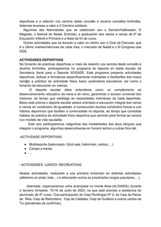 deportivas e a relación cos centros deste concello e doutros concellos limítrofes.
Ademais levarase a cabo a II Carreira solidaria.
Algunhas das festividades que se celebrarán son o Samaín/Halloween, O
Magosto, o festival de Nadal, Entroido, a graduación dos nenos e nenas de 6º de
Educación Infantil e Primaria e a festa de fin de curso.
Outras actividades que se levarán a cabo no centro son o Club de Ciencias, que
é o último martes/mércores de cada mes; o mercado de Nadal e o III Congreso das
ODS.
ACTIVIDADES DEPORTIVAS
No fomento de prácticas deportivas e mais de relación cos centros deste concello e
doutros limítrofes, participaremos no programa do deporte en idade escolar da
Secretaría Xeral para o Deporte XOGADE. Este programa presenta actividades
deportivas, lúdicas e formativas especificamente orientadas a facilitarlles aos nosos
nen@s a práctica de actividade física baixo parámetros educativos, así como o
fomento da educación en valores.
O deporte escolar debe entenderse como un complemento ao
desenvolvemento educativo da nena e do neno, garantindo o acceso universal dos
mesmos, ao tempo que satisfaga as necesidades individuais de cada deportista.
Baixo este prisma o deporte escolar estará orientado á educación integral dos nenos
e nenas en condicións de igualdade, á consecución dunhas condicións físicas e uns
hábitos deportivos que faciliten a continuidade no deporte, ao tempo que consolide
hábitos de práctica de actividade físico deportiva que servirán para formar ao neno/a
nun modelo de vida saudable.
Este ano participaremos nalgunhas das modalidades dos dous bloques que
integran o programa, algunhas desenvólvense en horario lectivo e outras fóra del.
-ACTIVIDADE DEPORTIVAS:
● Multideporte (baloncesto, fúbol sala, balonmán, xadrez,…)
● Campo a través.
● ...
- ACTIVIDADES LÚDICO- RECREATIVAS:
Nestas actividades, realizarán a súa primeira inmersión en distintas actividades
(atletismo en pista, loita,...) e afianzarán outros xa practicados (xogos populares,…).
Asemade, organizaremos unha acampada no monte Aloia (ALOIADA), durante
o terceiro trimestre, 15-16 de xuño de 2023, na que está previsto a asistencia do
alumnado de 6º curso. Coa participación do Ceip Plurilingüe Nº 2, do Ceip de Pazos
de Reis, Ceip de Rebordáns, Cep de Caldelas, Ceip de Guillarei e outros centos de
Tui (pendentes de confirmar).
 