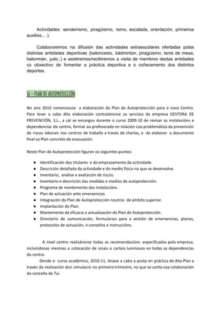 Actividades: sendeirismo, piragüismo, remo, escalada, orientación, primeiros
auxilios,…).
Colaboraremos na difusión das actividades extraescolares ofertadas polas
distintas entidades deportivas (baloncesto, bádminton, piragüismo, tenis de mesa,
balonmán, judo..) e asistiremos/recibiremos a visita de membros destas entidades
co obxectivo de fomentar a práctica deportiva e o coñecemento dos distintos
deportes.
16 - PLAN DE AUTOPROTECCIÓN
No ano 2010 comenzouse a elaboración do Plan de Autoprotección para o noso Centro.
Para levar a cabo dita elaboración contratáronse os servizos da empresa GESTORA DE
PREVENCIÓN, S.L., a cal se encargou durante o curso 2009-10 de revisar as instalacións e
dependencias do centro, formar ao profesorado en relación coa problemática da prevención
de riscos laborais nos centros de traballo a través de charlas, e de elaborar o documento
final co Plan concreto de evacuación.
Neste Plan de Autoprotección figuran os seguintes puntos:
● Identificación dos titulares e do emprazamento da actividade.
● Descrición detallada da actividade e do medio físico no que se desenvolve.
● Inventario, análise e avaliación de riscos.
● Inventario e descrición das medidas e medios de autoprotección.
● Programa de mantemento das instalacións.
● Plan de actuación ante emerxencias.
● Integración do Plan de Autoprotección noutros de ámbito superior.
● Implantación do Plan.
● Mantemento da eficacia e actualización do Plan de Autoprotección.
● Directorio de comunicación, formularios para a xestión de emerxencias, planos,
protocolos de actuación, e consellos e instruccións.
A nivel centro realizáronse todas as recomendacións especificadas pola empresa,
incluíndonas mesmas a colocación de sinais e carteis luminosos en todas as dependencias
do centro.
Dende o curso académico, 2010-11, lévase a cabo a posta en práctica de dito Plan a
través da realización dun simulacro no primeiro trimestre, no que se conta coa colaboración
do concello de Tui.
 