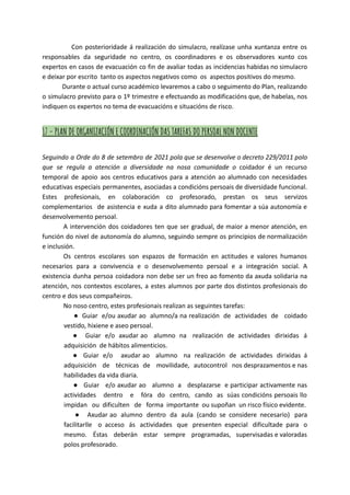 Con posterioridade á realización do simulacro, realízase unha xuntanza entre os
responsables da seguridade no centro, os coordinadores e os observadores xunto cos
expertos en casos de evacuación co fin de avaliar todas as incidencias habidas no simulacro
e deixar por escrito tanto os aspectos negativos como os aspectos positivos do mesmo.
Durante o actual curso académico levaremos a cabo o seguimento do Plan, realizando
o simulacro previsto para o 1º trimestre e efectuando as modificacións que, de habelas, nos
indiquen os expertos no tema de evacuacións e situacións de risco.
17 - PLAN DE ORGANIZACIÓN E COORDINACIÓN DAS TAREFAS DO PERSOAL NON DOCENTE
Seguindo a Orde do 8 de setembro de 2021 pola que se desenvolve o decreto 229/2011 polo
que se regula a atención a diversidade na nosa comunidade o coidador é un recurso
temporal de apoio aos centros educativos para a atención ao alumnado con necesidades
educativas especiais permanentes, asociadas a condicións persoais de diversidade funcional.
Estes profesionais, en colaboración co profesorado, prestan os seus servizos
complementarios de asistencia e xuda a dito alumnado para fomentar a súa autonomía e
desenvolvemento persoal.
A intervención dos coidadores ten que ser gradual, de maior a menor atención, en
función do nivel de autonomía do alumno, seguindo sempre os principios de normalización
e inclusión.
Os centros escolares son espazos de formación en actitudes e valores humanos
necesarios para a convivencia e o desenvolvemento persoal e a integración social. A
existencia dunha persoa coidadora non debe ser un freo ao fomento da axuda solidaria na
atención, nos contextos escolares, a estes alumnos por parte dos distintos profesionais do
centro e dos seus compañeiros.
No noso centro, estes profesionais realizan as seguintes tarefas:
● Guiar e/ou axudar ao alumno/a na realización de actividades de coidado
vestido, hixiene e aseo persoal.
● Guiar e/o axudar ao alumno na realización de actividades dirixidas á
adquisición de hábitos alimenticios.
● Guiar e/o axudar ao alumno na realización de actividades dirixidas á
adquisición de técnicas de movilidade, autocontrol nos desprazamentos e nas
habilidades da vida diaria.
● Guiar e/o axudar ao alumno a desplazarse e participar activamente nas
actividades dentro e fóra do centro, cando as súas condicións persoais llo
impidan ou dificulten de forma importante ou supoñan un risco físico evidente.
● Axudar ao alumno dentro da aula (cando se considere necesario) para
facilitarlle o acceso ás actividades que presenten especial dificultade para o
mesmo. Éstas deberán estar sempre programadas, supervisadas e valoradas
polos profesorado.
 
