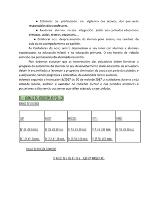 ● Colaborar co profesorado na vigilancia dos recreos, dos que serán
responsables ditos profesores.
● Axudarao alumno na súa integración social nos contextos educativos:
entradas, saídas, recreos, excursións…
● Colaborar nos desprazamentos do alumno polo centro, nos cambios de
aula ou no acompañamento ao pavillón.
As Coidadoras do noso centro desenvolven o seu labor con alumnos e alumnas
escolarizados na educación infantil e na educación primaria. O seu horario de traballo
coincide coa permanencia do alumnado no centro.
Non debemos esquecer que as intervencións das coidadores deben fomentar o
progreso da autonomía do alumno no seu desenvolvemento diario no centro. As actuacións
deben ir encamiñadas a favorecer a progresiva diminución da axuda por parte do coidador, e
a adquisición, tamén progresiva e correlativa, da autonomía destes alumnos.
Ademais seguindo a Instrucción 8/2017 do 30 de maio de 2017 os coidadores durante a súa
xornada laboral, asistirán e axudarán no comedor escolar e nos periodos anteriores e
posteriores a dito servizo aos nenos que teñen asignado a seu coidado.
18 - HORARIO DE ATENCIÓN AO PÚBLICO
HORARIO DE SECRETARÍA
LUNS MARTES MÉRCORES XOVES VENRES
De 9,10 a 10,00 horas
De 13,20 a 14,10 horas.
De 9,10 a 10,00 horas
De 13,20 a 14,10 horas.
De 9,10 a 10,00 horas
De 13,20 a 14,10 horas.
De 9,10 a 10,00 horas
De 13,20 a 14,10 horas.
De 9,10 a 10,00 horas
HORARIO DE ATENCIÓN ÁS FAMILIAS
OS MARTES DE 16:00h A 17:00 h. , AGÁS O 1º MARTES DE MES
 