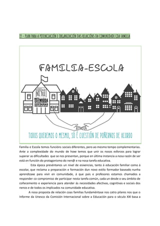 19 - PLAN PARA A POTENCIACIÓN E ORGANIZACIÓN DAS RELACIÓNS DA COMUNIDADE COA FAMILIA
Familia e Escola temos funcións sociais diferentes, pero ao mesmo tempo complementarias.
Ante a complexidade do mundo de hoxe temos que unir os nosos esforzos para lograr
superar as dificultades que se nos presentan, porque en última instancia a nosa razón de ser
está en función do protagonismo do nen@ e na nosa tarefa educativa.
Esta época preséntanos un nivel de esixencias, tanto á educación familiar como á
escolar, que reclama a preparación e formación dun novo estilo formador baseado nunha
aprendizaxe para vivir en comunidade, á que pais e profesores estamos chamados a
responder co compromiso de participar nesta tarefa común, cada un desde o seu ámbito de
coñecemento e experiencia para atender ás necesidades afectivas, cognitivas e sociais dos
nenos e de todos os implicados na comunidade educativa.
A nosa proposta de relación coas familias fundaméntase nos catro pilares nos que o
Informe da Unesco da Comisión Internacional sobre a Educación para o século XXI basa a
 