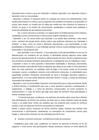 educación para o futuro e que son: Aprender a coñecer, Aprender a ser, Aprender a facer e
Aprender a vivir en comunidade.
- Aprender a coñecer: É necesario poñer en contacto aos nenos cos coñecementos, entre
texidos pola historia e a cultura, que se organizan nos contidos curriculares e se aprenden na
escola, pero tamén, co mundo que os rodea por medio das súas relacións co contorno, a
familia, os iguais e os medios de comunicación, axudándoos a analizar esta realidade a
través de estratexias de aprendizaxe constructivo.
Así, o neno estructura un tempo e un espazo tanto no ámbito persoal como histórico,
axudándoo a tomar conciencia de sí mesmo como suxeito individual e social.
- Aprender a ser: Os nenos teñen que aprender a ser desde dúas vertentes: unha social,
como membro dun grupo social, dunha cultura, que podemos relacionar con “aprender a
coñecer” e, dúas, como ser único e diferente, descubrindo a súa interioridade, as súas
posibilidades e limitacións, e a súa realidade persoal inmersa nunha realidade social na que
desenvolver o seu proxecto vital.
Para aprender a ser él mesmo, o neno descubre a súas peculiaridades e o seu ser na
diferenciación cos membros da súa familia. A identidade persoal adquírea neste doble
proceso de descubrimento de sí mesmo e diferenciación do outro. De ahí a importancia dos
seus primeiros contactos familiares para potenciar a realidade de seu ser individual e social.
- Aprender a facer: O neno aprende a desenvolver habilidades e destrezas, observando,
experimentando e descubrindo todos os obxectos que atopa ao seu redor. O neno aprende a
facer cos máis próximos, na realidade cotiá do fogar e da escola, cando se lle permite
manipular, asociar e establecer relacións entre diferentes elementos. A creatividade como
capacidade creadora, foméntase estimulando ao neno a investigar, descubrir, explorar e
experimentar, e en esta tarefa debemos participar familia e escola, a través de estratexias
innovadoras de traballo común.
- Aprender a vivir en comunidade: Favorecer unha educación para a vida comunitaria, desde
o ámbito familiar, é fundamental para que o neno aprenda a exercitar a participación, a
cooperación, o diálogo e a toma de decisións consensuadas, así como compartir os
coñecementos e a vida, de forma que logo sexa capaz de transferir estas aprendizaxes a
outros contextos sociais.
É esencial que pais e profesores nos poñamos de acordo sobre como facer efectiva
esta participación da familia nos centros, de xeito que as nosas relacións sexan de axuda
mutua e se poida facer frente aos desafíos que nos presenta este mundo en contínuo
cambio, o que vai repercutir de forma moi positiva na educación.
Desde o propio centro, tentamos de forma continua atopar sistemas que faciliten esta
comunicación e participación, basándonos no presuposto de compromiso común para
chegar a unha acción conxunta. As vías utilizadas para tal fin son:
● Facilitar o encontro entre pais e profesoresa través de xuntanzas.
Establécese para cada curso académico un horario de atención ás familias co fin de
organizar a nivel centro esta participación. Nestas xuntanzas crearase un clima aberto de
 