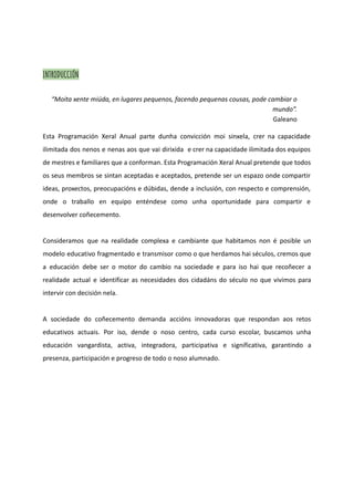 INTRODUCCIÓN
“Moita xente miúda, en lugares pequenos, facendo pequenas cousas, pode cambiar o
mundo”.
Galeano
Esta Programación Xeral Anual parte dunha convicción moi sinxela, crer na capacidade
ilimitada dos nenos e nenas aos que vai dirixida e crer na capacidade ilimitada dos equipos
de mestres e familiares que a conforman. Esta Programación Xeral Anual pretende que todos
os seus membros se sintan aceptadas e aceptados, pretende ser un espazo onde compartir
ideas, proxectos, preocupacións e dúbidas, dende a inclusión, con respecto e comprensión,
onde o traballo en equipo enténdese como unha oportunidade para compartir e
desenvolver coñecemento.
Consideramos que na realidade complexa e cambiante que habitamos non é posible un
modelo educativo fragmentado e transmisor como o que herdamos hai séculos, cremos que
a educación debe ser o motor do cambio na sociedade e para iso hai que recoñecer a
realidade actual e identificar as necesidades dos cidadáns do século no que vivimos para
intervir con decisión nela.
A sociedade do coñecemento demanda accións innovadoras que respondan aos retos
educativos actuais. Por iso, dende o noso centro, cada curso escolar, buscamos unha
educación vangardista, activa, integradora, participativa e significativa, garantindo a
presenza, participación e progreso de todo o noso alumnado.
 