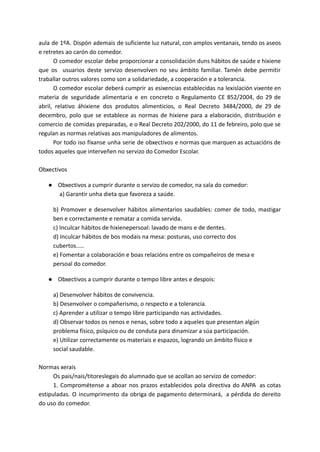 aula de 1ºA. Dispón ademais de suficiente luz natural, con amplos ventanais, tendo os aseos
e retretes ao carón do comedor.
O comedor escolar debe proporcionar a consolidación duns hábitos de saúde e hixiene
que os usuarios deste servizo desenvolven no seu ámbito familiar. Tamén debe permitir
traballar outros valores como son a solidariedade, a cooperación e a tolerancia.
O comedor escolar deberá cumprir as esixencias establecidas na lexislación vixente en
materia de seguridade alimentaria e en concreto o Regulamento CE 852/2004, do 29 de
abril, relativo áhixiene dos produtos alimenticios, o Real Decreto 3484/2000, de 29 de
decembro, polo que se establece as normas de hixiene para a elaboración, distribución e
comercio de comidas preparadas, e o Real Decreto 202/2000, do 11 de febreiro, polo que se
regulan as normas relativas aos manipuladores de alimentos.
Por todo iso fíxanse unha serie de obxectivos e normas que marquen as actuacións de
todos aqueles que interveñen no servizo do Comedor Escolar.
Obxectivos
● Obxectivos a cumprir durante o servizo de comedor, na sala do comedor:
a) Garantir unha dieta que favoreza a saúde.
b) Promover e desenvolver hábitos alimentarios saudables: comer de todo, mastigar
ben e correctamente e rematar a comida servida.
c) Inculcar hábitos de hixienepersoal: lavado de mans e de dentes.
d) Inculcar hábitos de bos modais na mesa: posturas, uso correcto dos
cubertos.....
e) Fomentar a colaboración e boas relacións entre os compañeiros de mesa e
persoal do comedor.
● Obxectivos a cumprir durante o tempo libre antes e despois:
a) Desenvolver hábitos de convivencia.
b) Desenvolver o compañerismo, o respecto e a tolerancia.
c) Aprender a utilizar o tempo libre participando nas actividades.
d) Observar todos os nenos e nenas, sobre todo a aqueles que presentan algún
problema físico, psíquico ou de conduta para dinamizar a súa participación.
e) Utilizar correctamente os materiais e espazos, logrando un ámbito físico e
social saudable.
Normas xerais
Os pais/nais/titoreslegais do alumnado que se acollan ao servizo de comedor:
1. Comprométense a aboar nos prazos establecidos pola directiva do ANPA as cotas
estipuladas. O incumprimento da obriga de pagamento determinará, a pérdida do dereito
do uso do comedor.
 