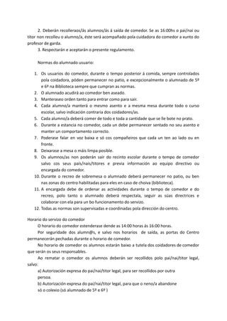 2. Deberán recolleraos/ás alumnos/ás á saída de comedor. Se as 16:00hs o pai/nai ou
titor non recolleu o alumno/a, éste será acompañado pola cuidadora do comedor a xunto do
profesor de garda.
3. Respectarán e aceptarán o presente regulamento.
Normas do alumnado usuario:
1. Os usuarios do comedor, durante o tempo posterior á comida, sempre controlados
pola coidadora, póden permanecer no patio, e excepcionalmente o alumnado de 5º
e 6º na Biblioteca sempre que cumpran as normas.
2. O alumnado acudirá ao comedor ben aseado.
3. Manteraseo orden tanto para entrar como para sair.
4. Cada alumno/a manterá o mesmo asento e a mesma mesa durante todo o curso
escolar, salvo indicación contraria dos coidadores/as.
5. Cada alumno/a deberá comer de todo e toda a cantidade que se lle bote no prato.
6. Durante a estancia no comedor, cada un debe permanecer sentado no seu asento e
manter un comportamento correcto.
7. Poderase falar en voz baixa e só cos compañeiros que cada un ten ao lado ou en
fronte.
8. Deixarase a mesa o máis limpa posible.
9. Os alumnos/as non poderán sair do recinto escolar durante o tempo de comedor
salvo cos seus país/nais/titores e previa información ao equipo directivo ou
encargada do comedor.
10. Durante o recreo de sobremesa o alumnado deberá permanecer no patio, ou ben
nas zonas do centro habilitadas para eles en caso de choiva (biblioteca).
11. A encargada debe de ordenar as actividades durante o tempo de comedor e do
recreo, polo tanto o alumnado deberá respectala, seguir as súas directrices e
colaborar con ela para un bo funcionamento do servizo.
12. Todas as normas son supervisadas e coordinadas pola dirección do centro.
Horario do servizo do comedor
O horario do comedor estenderase dende as 14:00 horas ás 16:00 horas.
Por seguridade dos alumn@s, e salvo nos horarios de saída, as portas do Centro
permanecerán pechadas durante o horario de comedor.
No horario de comedor os alumnos estarán baixo a tutela dos coidadores de comedor
que serán os seus responsables.
Ao rematar o comedor os alumnos deberán ser recollidos polo pai/nai/titor legal,
salvo:
a) Autorización expresa do pai/nai/titor legal, para ser recollidos por outra
persoa.
b) Autorización expresa do pai/nai/titor legal, para que o neno/a abandone
só o colexio (só alumnado de 5º e 6º )
 