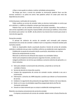c) Que o neno quede no colexio a realizar actividades extraescolares.
No tempo que dure o servizo de comedor os alumnos/ás poderán facer uso dos
servizos sanitarios e os patios do centro. Non poderán utilizar nin andar polo resto das
dependencias do centro.
Límite de prazas e solicitudes de inscripción.
Poden acollerse ao servizo de comedor todos os alumnos matriculados no centro que
así o soliciten e a ANPA así o dispoña e sempre que haxa prazas vacantes.
Poderán facer uso do comedor alumnos/ás con carácter esporádico. Para acollerse a
este servizo esporádico será requisito imprescindible comunicalo por teléfono. A hora límite
de anotarse para xantar é ás 16.00h. do día anterior. Esa mesma hora é tamen para anular o
menú do día seguinte.
Persoal do comedor.
O persoal de vixilancia do servizo de comedor será nomeado pola empresa
concesionaria do servizo de comedor e deberá reunir os requisitos e titulación exisidos pola
normativa vixente.
Serán os responsables dos/ás usuarios/ás durante o horario de servizo de comedor,
vixiándos e coidándos ata que sexan recollidos conforme ao establecido neste regulamento.
Establecerán as pautas de actuación dos/ás usuarios/ás, educándoos nas normas
básicas de comportamento na mesa.
Marcarán as directrices de utilización dos espazos nas actividades lúdicas.
Tamén será competencia deste persoal as seguintes funcións, acordes ca súa
categoría profesional, nos termos que estableza o convenio colectivo de aplicación, e a
título indicativo:
● Velar pola calidade e conservación dos alimentos, cumprindo as normas de
sanidade e hixiene.
● Servizo de atención ás mesas dos usuarios.
● Limpeza dos equipamentos do servizo de comedor escolar, coidando o seu uso e
conservación.
● Información a directiva do ANPA daquelas cuestións que afecten ao funcionamento
do servizo.
● Colaborar no seguimento dos protocolos de seguridade e hixiene e de riscos laborais.
● Asistir, se é o caso, ás actividades específicas programada dentro do Plan de
formación continuada
● Vixiarán en todo momento que se cumpra o establecido nesteregulamento.
Relacións coa empresa concesionaria do servizo de comedor
A empresa concesionaria do servizo de comedor deberá enviar á Xunta Directiva do
ANPA:
 
