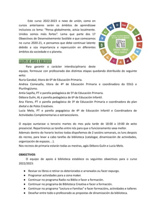 Este curso 2022-2023 o nexo de unión, como en
cursos anterioeres serán os ámbitos de aprendizaxe
inclusivos co lema: “Pensa globalmente, actúa localmente.
Unidos somos máis fortes”. Lema que parte dos 17
Obxectivos de Desenvolvemento Sostible e que comezamos
no curso 2020-21, e pensamos que debe continuar latente
debido a súa importancia e repercusión en diferentes
ámbitos da sociedade e o planeta.
equipo de apoio a biblioteca
Para garantir o carácter interdisciplinario deste
equipo, formouse con profesorado das distintas etapas quedando distribuído do seguinte
xeito:
Nuria Garabal, titora de 6º de Educación Primaria.
Andrea Comesaña, titora de 4º de Educación Primaria e coordinadora do EDLG e
Plurilingüísmo.
Antía Sapiña, PT e parella pedagóxica de 5º de Educación Primaria.
Débora Gulín, AL e parella pedagóxica de 6º de Educación Infantil.
Ana Flores, PT e parella pedagóxica de 3º de Educación Primaria e coordinadora do plan
dixital e de Polos Creativos.
Lucía Melo, PT e parella pegagóxica de 4º de Educación Infantil e Coordinadora de
Actividades Complementarias e extraescolares.
O equipo xuntarase o terceiro martes do mes pola tarde de 18:00 a 19:00 de xeito
presencial. Repartiremos as tarefas entre nós para que o funcionamento sexa mellor.
Ademais dentro do horario lectivo todas dispoñemos de 2 sesións semanais, os luns despois
do recreo, para levar a cabo tarefas da biblioteca (catalogar, dinamización de actividades,
organización de espazos…).
Nos recreos de primaria estarán todas as mestras, agás Débora Gulín e Lucía Melo.
OBXECTIVOS
O equipo de apoio á biblioteca establece os seguintes obxectivos para o curso
2022/2023:
● Revisar os libros e retirar os deteriorados e arranxalos ou facer expurgo.
● Programar actividades para a zona maker.
● Continuar no programa Radio na Biblio e facer a formación.
● Continuar no programa de Biblioteca Creativa e facer a formación.
● Continuar no programa “Lectura e Familias” e facer formacións, actividades e talleres
● Deseñar entre todo o profesorado as propostas de dinamización da biblioteca.
 