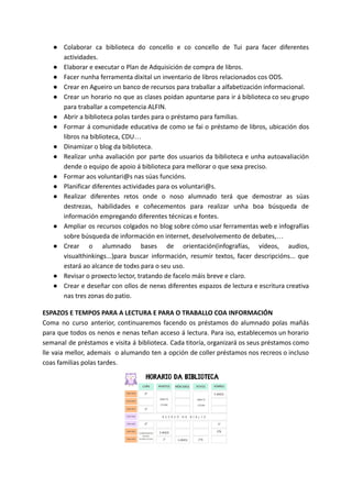 ● Colaborar ca biblioteca do concello e co concello de Tui para facer diferentes
actividades.
● Elaborar e executar o Plan de Adquisición de compra de libros.
● Facer nunha ferramenta dixital un inventario de libros relacionados cos ODS.
● Crear en Agueiro un banco de recursos para traballar a alfabetización informacional.
● Crear un horario no que as clases poidan apuntarse para ir á biblioteca co seu grupo
para traballar a competencia ALFIN.
● Abrir a biblioteca polas tardes para o préstamo para familias.
● Formar á comunidade educativa de como se fai o préstamo de libros, ubicación dos
libros na biblioteca, CDU…
● Dinamizar o blog da biblioteca.
● Realizar unha avaliación por parte dos usuarios da biblioteca e unha autoavaliación
dende o equipo de apoio á biblioteca para mellorar o que sexa preciso.
● Formar aos voluntari@s nas súas funcións.
● Planificar diferentes actividades para os voluntari@s.
● Realizar diferentes retos onde o noso alumnado terá que demostrar as súas
destrezas, habilidades e coñecementos para realizar unha boa búsqueda de
información empregando diferentes técnicas e fontes.
● Ampliar os recursos colgados no blog sobre cómo usar ferramentas web e infografías
sobre búsqueda de información en internet, deselvolvemento de debates,…
● Crear o alumnado bases de orientación(infografías, vídeos, audios,
visualthinkings...)para buscar información, resumir textos, facer descripcións... que
estará ao alcance de todxs para o seu uso.
● Revisar o proxecto lector, tratando de facelo máis breve e claro.
● Crear e deseñar con ollos de nenxs diferentes espazos de lectura e escritura creativa
nas tres zonas do patio.
ESPAZOS E TEMPOS PARA A LECTURA E PARA O TRABALLO COA INFORMACIÓN
Coma no curso anterior, continuaremos facendo os préstamos do alumnado polas mañás
para que todos os nenos e nenas teñan acceso á lectura. Para iso, establecemos un horario
semanal de préstamos e visita á biblioteca. Cada titoría, organizará os seus préstamos como
lle vaia mellor, ademais o alumando ten a opción de coller préstamos nos recreos o incluso
coas familias polas tardes.
 