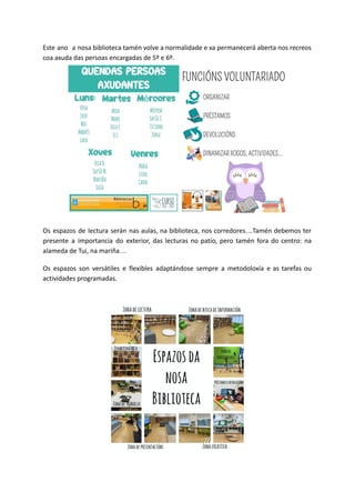 Este ano a nosa biblioteca tamén volve a normalidade e xa permanecerá aberta nos recreos
coa axuda das persoas encargadas de 5º e 6º.
Os espazos de lectura serán nas aulas, na biblioteca, nos corredores…Tamén debemos ter
presente a importancia do exterior, das lecturas no patio, pero tamén fora do centro: na
alameda de Tui, na mariña…
Os espazos son versátiles e flexibles adaptándose sempre a metodoloxía e as tarefas ou
actividades programadas.
 