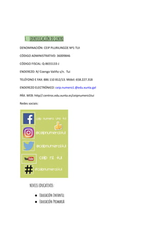 1. IDENTIFICACIÓN DO CENTRO
DENOMINACIÓN: CEIP PLURILINGÜE Nº1 TUI
CÓDIGO ADMINISTRATIVO: 36009846
CÓDIGO FISCAL: Q-8655133-J
ENDEREZO: R/ Coengo Valiño s/n. Tui
TELÉFONO E FAX: 886 110 812/13. Móbil: 658.227.318
ENDEREZO ELECTRÓNICO: ceip.numero1.@edu.xunta.gal
PÁX. WEB: http//:centros.edu.xunta.es/ceipnumero1tui
Redes sociais:
NIVEIS EDUCATIVOS:
● Educación Infantil
● Educación PrimariA
 
