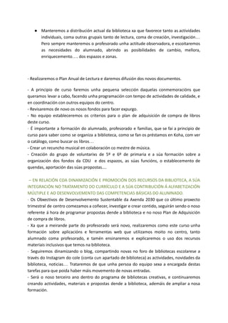 ● Manteremos a distribución actual da biblioteca xa que favorece tanto as actividades
individuais, coma outras grupais tanto de lectura, coma de creación, investigación…
Pero sempre manteremos o profesorado unha actitude observadora, e escoitaremos
as necesidades do alumnado, abrindo as posibilidades de cambio, mellora,
enriquecemento…. dos espazos e zonas.
- Realizaremos o Plan Anual de Lectura e daremos difusión dos novos documentos.
- A principio de curso faremos unha pequena selección daquelas conmemoracións que
queramos levar a cabo, facendo unha programación con tempo de actividades de calidade, e
en coordinación con outros equipos do centro.
- Revisaremos de novo os nosos fondos para facer expurgo.
- No equipo estableceremos os criterios para o plan de adquisición de compra de libros
deste curso.
- É importante a formación do alumnado, profesorado e familias, que se fai a principio de
curso para saber como se organiza a biblioteca, como se fan os préstamos en Koha, com ver
o catálogo, como buscar os libros…
- Crear un recuncho musical en colaboración co mestre de música.
- Creación do grupo de voluntarixs de 5º e 6º de primaria e a súa formación sobre a
organización dos fondos da CDU e dos espazos, as súas funcións, o establecemento de
quendas, aportación das súas propostas....
– EN RELACIÓN COA DINAMIZACIÓN E PROMOCIÓN DOS RECURSOS DA BIBLIOTECA, A SÚA
INTEGRACIÓN NO TRATAMENTO DO CURRÍCULO E A SÚA CONTRIBUCIÓN Á ALFABETIZACIÓN
MÚLTIPLE E AO DESENVOLVEMENTO DAS COMPETENCIAS BÁSICAS DO ALUMNADO.
- Os Obxectivos de Desenvolvemento Sustentable da Axenda 2030 que co último proxecto
trimestral de centro comezamos a coñecer, investigar e crear contido, seguirán sendo o noso
referente á hora de programar propostas dende a biblioteca e no noso Plan de Adquisición
de compra de libros.
- Xa que a meirande parte do profesorado será novo, realizaremos como este curso unha
formación sobre aplicacións e ferramentas web que utilizamos moito no centro, tanto
alumnado coma profesorado, e tamén ensinaremos e explicaremos o uso dos recursos
materiais inclusivos que temos na biblioteca.
- Seguiremos dinamizando o blog, compartindo novas no foro de bibliotecas escolarese a
través do Instagram do cole (conta cun apartado de biblioteca) as actividades, novidades da
biblioteca, noticias… Trataremos de que unha persoa do equipo sexa a encargada destas
tarefas para que poida haber máis movemento de novas entradas.
- Será o noso terceiro ano dentro do programa de bibliotecas creativas, e continuaremos
creando actividades, materiais e propostas dende a biblioteca, ademáis de ampliar a nosa
formación.
 