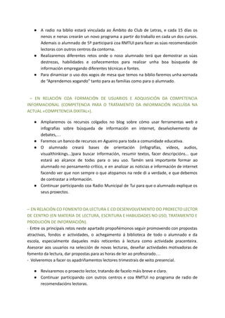 ● A radio na biblio estará vinculada ao Ámbito do Club de Letras, e cada 15 días os
nenos e nenas crearán un novo programa a partir do traballo en cada un dos cursos.
Ademais o alumnado de 5º participará coa RMTUI para facer as súas recomendación
lectoras con outros centros da contorna.
● Realizaremos diferentes retos onde o noso alumnado terá que demostrar as súas
destrezas, habilidades e coñecementos para realizar unha boa búsqueda de
información empregando diferentes técnicas e fontes.
● Para dinamizar o uso dos xogos de mesa que temos na biblio faremos unha xornada
de “Aprendemos xogando” tanto para as familias como para o alumnado.
– EN RELACIÓN COA FORMACIÓN DE USUARIOS E ADQUISICIÓN DA COMPETENCIA
INFORMACIONAL (COMPETENCIA PARA O TRATAMENTO DA INFORMACIÓN INCLUÍDA NA
ACTUAL «COMPETENCIA DIXITAL»).
● Ampliaremos os recursos colgados no blog sobre cómo usar ferramentas web e
infografías sobre búsqueda de información en internet, deselvolvemento de
debates,…
● Faremos un banco de recursos en Agueiro para toda a comunidade educativa.
● O alumnado creará bases de orientación (infografías, vídeos, audios,
visualthinkings...)para buscar información, resumir textos, facer descripcións... que
estará ao alcance de todxs para o seu uso. Tamén será importante formar ao
alumnado no pensamento crítico, e en analizar as noticias e información de internet
facendo ver que non sempre o que atopamos na rede di a verdade, e que debemos
de contrastar a información.
● Continuar participando coa Radio Municipal de Tui para que o alumnado explique os
seus proxectos.
– EN RELACIÓN CO FOMENTO DA LECTURA E CO DESENVOLVEMENTO DO PROXECTO LECTOR
DE CENTRO (EN MATERIA DE LECTURA, ESCRITURA E HABILIDADES NO USO, TRATAMENTO E
PRODUCIÓN DE INFORMACIÓN).
- Entre os principais retos neste apartado propoñémonos seguir promovendo con propostas
atractivas, fondos e actividades, o achegamento á biblioteca de todo o alumnado e da
escola, especialmente daqueles máis reticentes á lectura como actividade pracenteira.
Asesorar aos usuarios na selección de novas lecturas, deseñar actividades motivadoras de
fomento da lectura, dar propostas para as horas de ler ao profesorado…
- Volveremos a facer os apadriñamentos lectores trimestrais de xeito presencial.
● Revisaremos o proxecto lector, tratando de facelo máis breve e claro.
● Continuar participando con outros centros e coa RMTUI no programa de radio de
recomendacións lectoras.
 