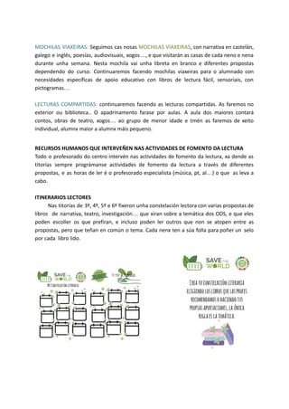 MOCHILAS VIAXEIRAS: Seguimos cas nosas MOCHILAS VIAXEIRAS, con narrativa en castelán,
galego e inglés, poesías, audiovisuais, xogos…, e que visitarán as casas de cada neno e nena
durante unha semana. Nesta mochila vai unha libreta en branco e diferentes propostas
dependendo do curso. Continuaremos facendo mochilas viaxeiras para o alumnado con
necesidades específicas de apoio educativo con libros de lectura fácil, sensoriais, con
pictogramas…
LECTURAS COMPARTIDAS: continuaremos facendo as lecturas compartidas. As faremos no
exterior ou biblioteca.. O apadrinamento farase por aulas. A aula dos maiores contará
contos, obras de teatro, xogos… ao grupo de menor idade e tmén as faremos de xeito
individual, alumnx maior a alumnx máis pequeno.
RECURSOS HUMANOS QUE INTERVEÑEN NAS ACTIVIDADES DE FOMENTO DA LECTURA
Todo o profesorado do centro intervén nas actividades de fomento da lectura, xa dende as
titorías sempre prográmanse actividades de fomento da lectura a través de diferentes
propostas, e as horas de ler é o profesorado especialista (música, pt, al…) o que as leva a
cabo.
ITINERARIOS LECTORES
Nas titorías de 3º, 4º, 5º e 6º fixeron unha constelación lectora con varias propostas de
libros de narrativa, teatro, investigación… que xiran sobre a temática dos ODS, e que eles
poden escoller os que prefiran, e incluso poden ler outros que non se atopen entre as
propostas, pero que teñan en común o tema. Cada nenx ten a súa folla para poñer un selo
por cada libro lido.
 