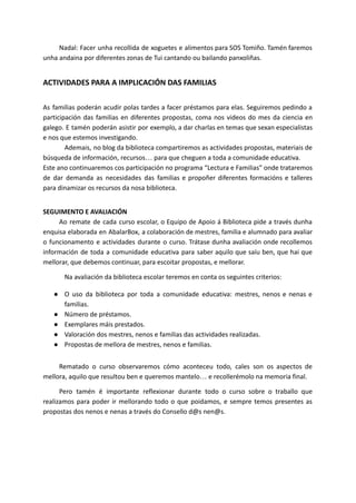 Nadal: Facer unha recollida de xoguetes e alimentos para SOS Tomiño. Tamén faremos
unha andaina por diferentes zonas de Tui cantando ou bailando panxoliñas.
ACTIVIDADES PARA A IMPLICACIÓN DAS FAMILIAS
As familias poderán acudir polas tardes a facer préstamos para elas. Seguiremos pedindo a
participación das familias en diferentes propostas, coma nos videos do mes da ciencia en
galego. E tamén poderán asistir por exemplo, a dar charlas en temas que sexan especialistas
e nos que estemos investigando.
Ademais, no blog da biblioteca compartiremos as actividades propostas, materiais de
búsqueda de información, recursos… para que cheguen a toda a comunidade educativa.
Este ano continuaremos cos participación no programa “Lectura e Familias” onde trataremos
de dar demanda as necesidades das familias e propoñer diferentes formacións e talleres
para dinamizar os recursos da nosa biblioteca.
SEGUIMENTO E AVALIACIÓN
Ao remate de cada curso escolar, o Equipo de Apoio á Biblioteca pide a través dunha
enquisa elaborada en AbalarBox, a colaboración de mestres, familia e alumnado para avaliar
o funcionamento e actividades durante o curso. Trátase dunha avaliación onde recollemos
información de toda a comunidade educativa para saber aquilo que saíu ben, que hai que
mellorar, que debemos continuar, para escoitar propostas, e mellorar.
Na avaliación da biblioteca escolar teremos en conta os seguintes criterios:
● O uso da biblioteca por toda a comunidade educativa: mestres, nenos e nenas e
familias.
● Número de préstamos.
● Exemplares máis prestados.
● Valoración dos mestres, nenos e familias das actividades realizadas.
● Propostas de mellora de mestres, nenos e familias.
Rematado o curso observaremos cómo aconteceu todo, cales son os aspectos de
mellora, aquilo que resultou ben e queremos mantelo… e recollerémolo na memoria final.
Pero tamén é importante reflexionar durante todo o curso sobre o traballo que
realizamos para poder ir mellorando todo o que poidamos, e sempre temos presentes as
propostas dos nenos e nenas a través do Consello d@s nen@s.
 