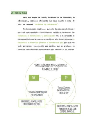 25 - PROXECTO DIXITAL
Estes son tempos de cambio, de renovación, de innovación, de
información...; estámonos adentrando nun novo modelo e estilo de
vida: na chamada "sociedade do coñecemento".
Nesta sociedade atopámonos que unha das súas características é
que está hiperconectada e hiperinformada debido ao incremento das
Tecnoloxías da Información e a Comunicación (TIC) e da variedade de
linguaxes dixitais que fan preciso un cambio no xeito de nos comunicar. A
educación é o motor que promove o benestar dun país polo que non
pode permanecer impermeable aos cambios que se producen na
sociedade. Deste xeito descubrimos outros dous términos: as TAC e as TEP.
 