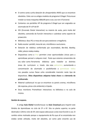 ● O centro conta cunha dotación de ultraportátiles INVES que se encontran
obsoletos. Estes son os antigos modelos do programa E-Dixgal. Procurouse
instalar as novas maquetas ABALAR pero o seu uso non é funcional.
● Contamos cos portátiles HP do programa E-Dixgal que son asignados ao
alumnado de 5º e 6º de EP.
● EDI (Encerado Dixital Interactivo) na maioría de aulas, pero moito del
obsoleto, carecendo da función interactiva e usándose coma soporte de
proxección.
● Biblioteca: dous PCs e mesa de son para xestionar a megafonía.
● Radio escolar: portátil, mesa de son, micrófonos e auriculares.
● Dotación de robótica conformada por escornabots, Bee-Bot, Bootley,
mBot, placas makey-makey.
● Dispositivos coma o iPad permiten crear oportunidades únicas para a
aprendizaxe persoal a calquera nivel. Posto que estamos convencidos do
seu valor como ferramenta didáctica para traballar as distintas
áreas do currículum a través das súas aplicacións, aumentando a
concentración do alumnado e posibilitando a aprendizaxe lúdica
nos pasados cursos fixose unha considerable inversión neste tipo de
dispositivos. Ditos dispositivos atópanse baixo chave e a demanda do
profesorado.
● Material audiovisual no que se encontran os paneis cromas, micrófonos
(de esponxa, pinza e de ambiente) e trípode.
● Dous monitores Promethean interactivos na biblioteca e na aula de
música.
Xestión de espazos.
A antiga Aula Dixital transformouse na Aula Creavisual para impartir este
Ámbito de Aprendizaxe no ciclo de 5º e 6º. Sita na planta superior, na parte
destinada ó último ciclo de EP, este espazo adecuouse a esta nova función e uso. O
cambio estivo motivado porque o equipamento de Pcs que alí se encontraba non
estaba sendo utilizado, moito del obsoleto, así como polo crecente uso de
 