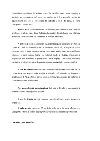 dispositivos portátiles no día a día do centro. Se mantén o panel croma, proxector e
pantalla de proxección, así coma un equipo de PC e pantalla. Moito do
equipamento que alí se encontraba foi retirado e dado de baixa, sí como
reasignado a uso en aula.
Tódalas aulas do centro contan con alo menos un ordenador con conexión
a Internet e nalgúns casos dous. Tódalas aulas posúen EDI, aínda que cabe citar que
a maioría, salvo ás de 5º e 6º, carecendo da función interactiva.
A biblioteca conta con conexión cun ordenador para xestionar o préstamo a
través así como aoutro equipo para a xestión da megafonía, acompañado cunha
mesa de son. A nosa biblioteca conta cun espazo audiovisual, con micrófonos,
trípiodes e panel croma. Moito do material ligado a robótica encontrase a
disposición do alumnado e profesorado neste espazo. Conta con proxector,
pantalla e monitor interactivo de gran tamaño para actividades e presentacións.
A sala do profesorado sufriu unha remodelación durante o verán de 2022 e
converteuse nun espazo máis amable e cómodo. Alí, ademáis da impresora,
encóntranse 8 PCs portátiles para a xestión de recursos, creación de materiais e
consulta de uso do profesorado.
Nas dependencias administrativas hai tres ordenadores con acceso a
internet e unha fotocopiadora-escaner.
A aula de Orientación está equipada cun ordenador con acceso a Internet e
impresora.
A radio escolar conta cun PC portátil e unha mesa de son e efectos, con
usos para a edición e xestión de programas propios desta estratexia pedagóxica.
OUTRAS CONSIDERACIÓNS:
 