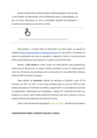 Dende a web do centro, pódese acceder a diferentes blogues, tanto de cada
un dos Ámbitos de Aprendizaxe, como de diferentes titorías e especialidades, nas
que se brinda información de cara a comunidade educativa de actividades e
situacións de aprendizaxe que ocorren no centro.
http://www.edu.xunta.gal/centros/ceipnumero1tui/node/555
Cabe destacar o crecente fluxo de información nas redes sociais, en especial en
Instagram (https://www.instagram.com/ceipnumero1tui/) no que houbo un incremento no
número de publicacións así coma en seguidores e seguidoras. Varios son os docentes que
teñen contas profesionais e que colaboran en mostrar o día a día do centro.
Nomear a Aula Virtual do centro, tamén con enlace dende a web corporativa da
escola, que nos últimos anos, en especial dende a pandemia; no que se reactivou para dar
unha nova ferramenta de aprendizaxe para o alumanado. No curso 2021-2022 realizouse
dentro do PFPP formación ao respecto.
Neste aspecto de formación, ademais de participar en distintos cursos TIC de
formación do CFR e do CAFI, o noso centro participa todos os anos nun PFPP, en anos
pasado participamos en formación en robótica, programación e a súa integración curricular
na programación. Dependendo das necesidades, o equipo TIC, e docentes do centro que
colaboran co mesmo, tamén realiza pequenas formacións para todo o claustro en torno a
materiais, ferramentas, aplicacións ou xestión de recursos.
Tamén somos beneficiarios do programa "Radio na Biblio", ofertado pola consellería.
CONSIDERACIÓNS SOBRE O PROXECTO ABALAR E E-DIXGAL:
 